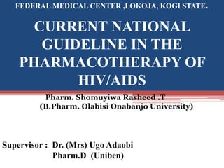 CURRENT NATIONAL
GUIDELINE IN THE
PHARMACOTHERAPY OF
HIV/AIDS
Pharm. Shomuyiwa Rasheed .T
(B.Pharm. Olabisi Onabanjo University)
FEDERAL MEDICAL CENTER ,LOKOJA, KOGI STATE.
Supervisor : Dr. (Mrs) Ugo Adaobi
Pharm.D (Uniben))
 