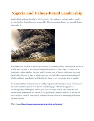 Nigeria and Values-Based Leadership
Leadership is an issue that affects all of humanity. But, visionary and true leaders usually,
are hard to find. Not only are we impacted by this phenomenon, but we are also called upon
to exercise it.
Whether we are involved in leading government or business, guiding young minds, leading a
family, a sports team or a committee, organising a dinner, a class project, a carpool or a
household, or just standing for what is right at every turn of human endeavour -everyone
has a leadership role to play. In other words, we are each called upon to be custodians of
what is right and good, lasting and of value, for those in our care at one time or another.
It's as a result of an obvious lacuna in worthy, responsible leadership in many economies of
the world that these posers were thrown up not long ago: "Whatever happened to
leadership? Have all the great leaders gone from the world scene?" The search for true,
values-based leadership is not limited to the global arena, but also relevant in the task of
socio-political, cultural, educational, and moral transformation of developing economies
such as Nigeria's.
Visit Here: https://elevatenews.com/nigerian-products-and-services/
 