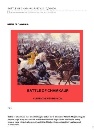 BATTLE OF CHAMKAUR: 40 V/S 10,00,000.
currentnewstimes.com/2019/04/battle-of-chamkaur-40-vs-1000000.html
BATTLE OF CHAMKAUR
Intro:-
Battle of Chamkaur was a battle fought between 40 Sikhs and 10 lakh Mugals. Mugals
despite large army was unable to kill Guru Gobind Singh. After this battle, many
mugals were lying dead against few Sikhs. This battle describes Sikh's valour and
fearlessness.
1/3
 