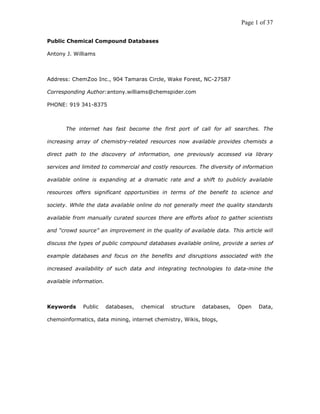 Page 1 of 37

Public Chemical Compound Databases

Antony J. Williams



Address: ChemZoo Inc., 904 Tamaras Circle, Wake Forest, NC-27587

Corresponding Author:antony.williams@chemspider.com

PHONE: 919 341-8375



       The internet has fast become the first port of call for all searches. The

increasing array of chemistry-related resources now available provides chemists a

direct path to the discovery of information, one previously accessed via library

services and limited to commercial and costly resources. The diversity of information

available online is expanding at a dramatic rate and a shift to publicly available

resources offers significant opportunities in terms of the benefit to science and

society. While the data available online do not generally meet the quality standards

available from manually curated sources there are efforts afoot to gather scientists

and “crowd source” an improvement in the quality of available data. This article will

discuss the types of public compound databases available online, provide a series of

example databases and focus on the benefits and disruptions associated with the

increased availability of such data and integrating technologies to data-mine the

available information.



Keywords     Public      databases,   chemical   structure   databases,   Open   Data,

chemoinformatics, data mining, internet chemistry, Wikis, blogs,
 