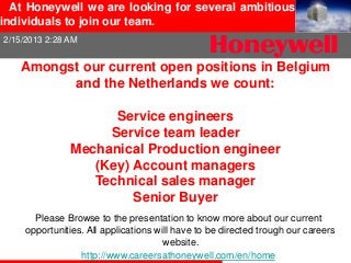 At Honeywell we are looking for several ambitious
individuals to join our team.
2/15/2013 2:28 AM


   Amongst our current open positions in Belgium
         and the Netherlands we count:

                     Service engineers
                    Service team leader
               Mechanical Production engineer
                  (Key) Account managers
                  Technical sales manager
                        Senior Buyer
       Please Browse to the presentation to know more about our current
     opportunities. All applications will have to be directed trough our careers
                                       website.
                  http://www.careersathoneywell.com/en/home
 