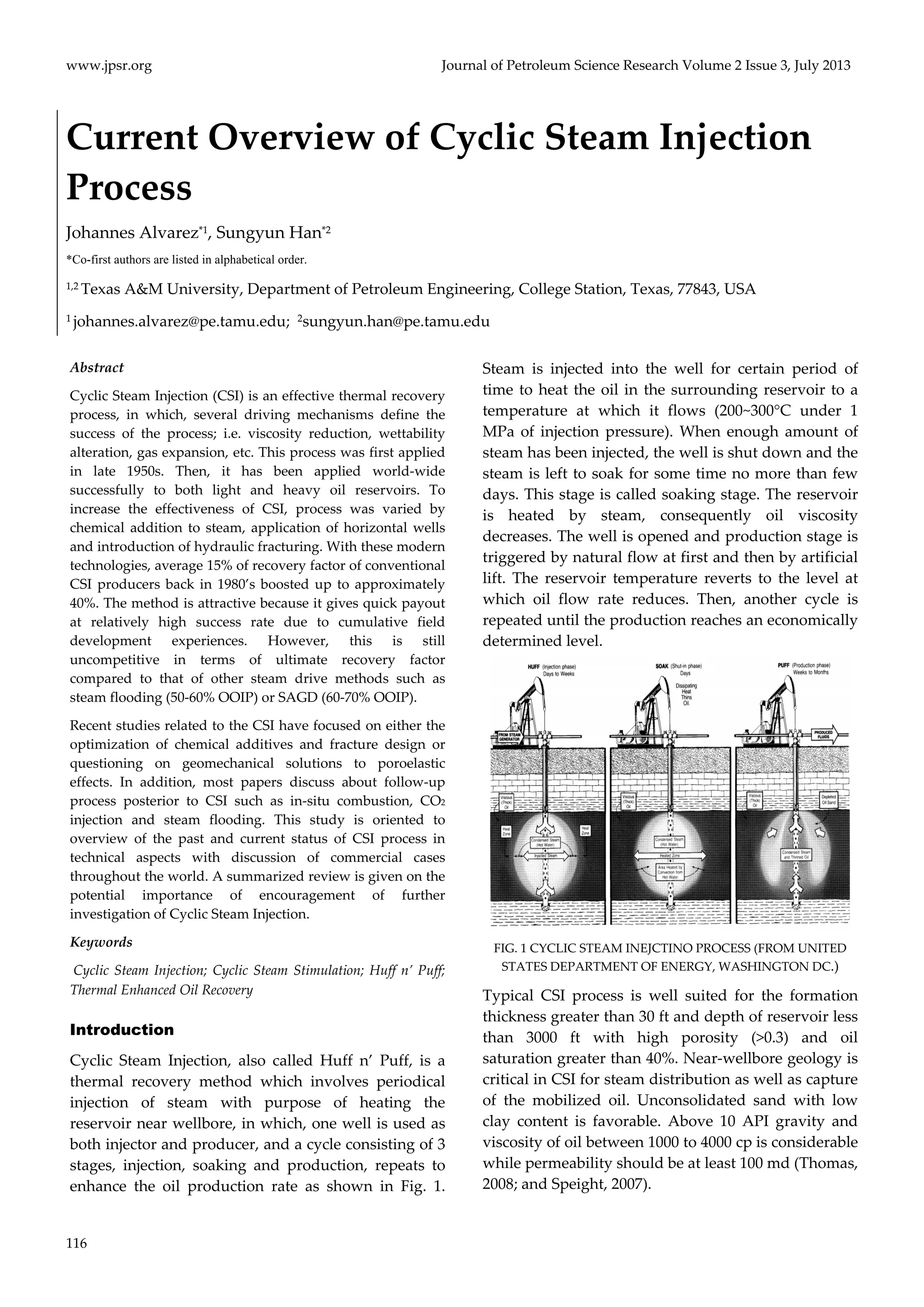 www.jpsr.org Journal of Petroleum Science Research Volume 2 Issue 3, July 2013 
Current Overview of Cyclic Steam Injection 
Process 
Johannes Alvarez*1, Sungyun Han*2 
*Co-first authors are listed in alphabetical order. 
1,2 Texas A&M University, Department of Petroleum Engineering, College Station, Texas, 77843, USA 
1 johannes.alvarez@pe.tamu.edu; 2sungyun.han@pe.tamu.edu 
Abstract 
Cyclic Steam Injection (CSI) is an effective thermal recovery 
process, in which, several driving mechanisms define the 
success of the process; i.e. viscosity reduction, wettability 
alteration, gas expansion, etc. This process was first applied 
in late 1950s. Then, it has been applied world‐wide 
successfully to both light and heavy oil reservoirs. To 
increase the effectiveness of CSI, process was varied by 
chemical addition to steam, application of horizontal wells 
and introduction of hydraulic fracturing. With these modern 
technologies, average 15% of recovery factor of conventional 
CSI producers back in 1980’s boosted up to approximately 
40%. The method is attractive because it gives quick payout 
at relatively high success rate due to cumulative field 
development experiences. However, this is still 
uncompetitive in terms of ultimate recovery factor 
compared to that of other steam drive methods such as 
steam flooding (50‐60% OOIP) or SAGD (60‐70% OOIP). 
Recent studies related to the CSI have focused on either the 
optimization of chemical additives and fracture design or 
questioning on geomechanical solutions to poroelastic 
effects. In addition, most papers discuss about follow‐up 
process posterior to CSI such as in‐situ combustion, CO2 
injection and steam flooding. This study is oriented to 
overview of the past and current status of CSI process in 
technical aspects with discussion of commercial cases 
throughout the world. A summarized review is given on the 
potential importance of encouragement of further 
investigation of Cyclic Steam Injection. 
Keywords 
Cyclic Steam Injection; Cyclic Steam Stimulation; Huff n’ Puff; 
Thermal Enhanced Oil Recovery 
Introduction 
Cyclic Steam Injection, also called Huff n’ Puff, is a 
thermal recovery method which involves periodical 
injection of steam with purpose of heating the 
reservoir near wellbore, in which, one well is used as 
both injector and producer, and a cycle consisting of 3 
stages, injection, soaking and production, repeats to 
enhance the oil production rate as shown in Fig. 1. 
116 
Steam is injected into the well for certain period of 
time to heat the oil in the surrounding reservoir to a 
temperature at which it flows (200~300°C under 1 
MPa of injection pressure). When enough amount of 
steam has been injected, the well is shut down and the 
steam is left to soak for some time no more than few 
days. This stage is called soaking stage. The reservoir 
is heated by steam, consequently oil viscosity 
decreases. The well is opened and production stage is 
triggered by natural flow at first and then by artificial 
lift. The reservoir temperature reverts to the level at 
which oil flow rate reduces. Then, another cycle is 
repeated until the production reaches an economically 
determined level. 
FIG. 1 CYCLIC STEAM INEJCTINO PROCESS (FROM UNITED 
STATES DEPARTMENT OF ENERGY, WASHINGTON DC.) 
Typical CSI process is well suited for the formation 
thickness greater than 30 ft and depth of reservoir less 
than 3000 ft with high porosity (>0.3) and oil 
saturation greater than 40%. Near‐wellbore geology is 
critical in CSI for steam distribution as well as capture 
of the mobilized oil. Unconsolidated sand with low 
clay content is favorable. Above 10 API gravity and 
viscosity of oil between 1000 to 4000 cp is considerable 
while permeability should be at least 100 md (Thomas, 
2008; and Speight, 2007). 
 
