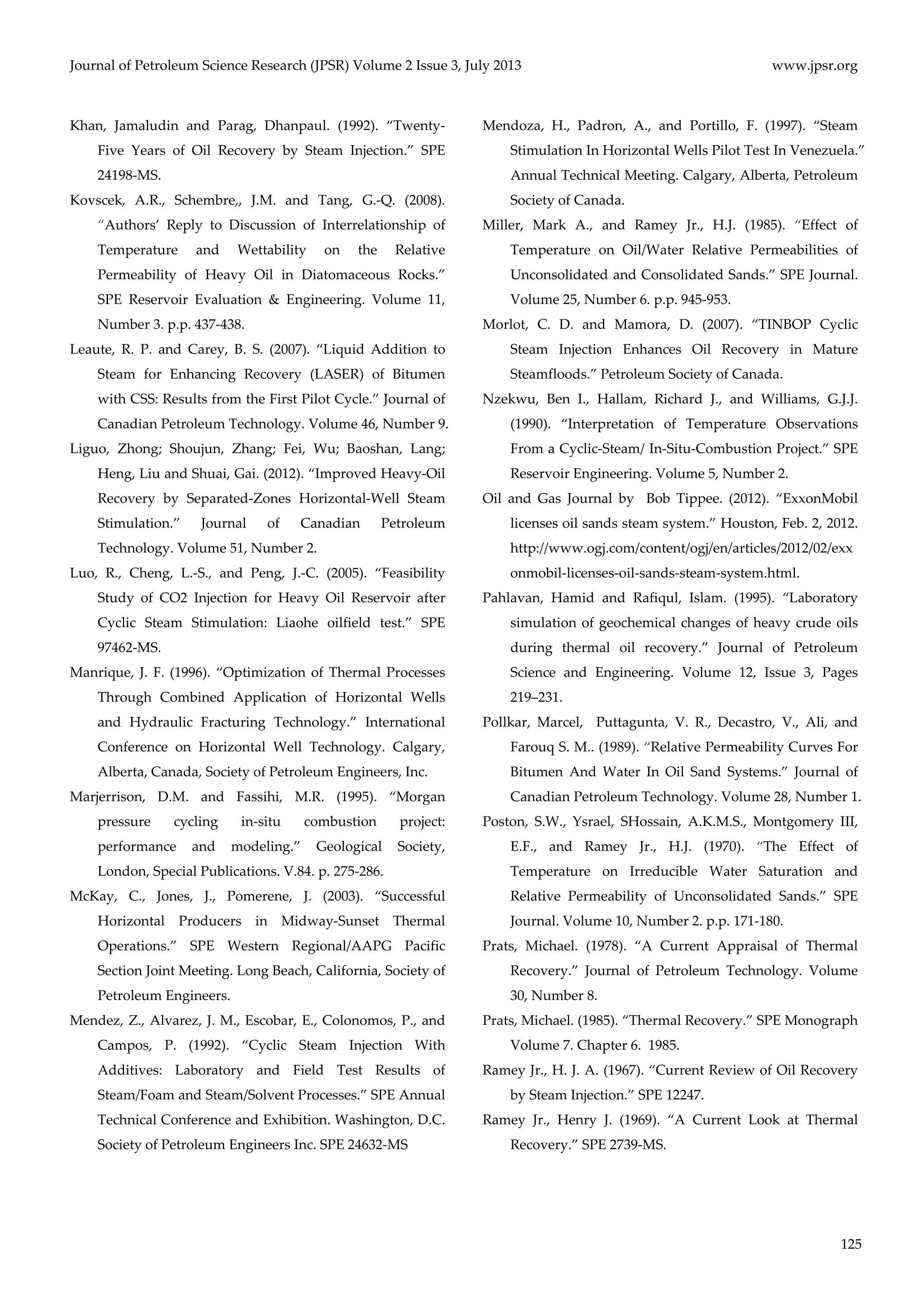 Journal of Petroleum Science Research (JPSR) Volume 2 Issue 3, July 2013 www.jpsr.org 
125 
Khan, Jamaludin and Parag, Dhanpaul. (1992). “Twenty‐ 
Five Years of Oil Recovery by Steam Injection.” SPE 
24198‐MS. 
Kovscek, A.R., Schembre,, J.M. and Tang, G.‐Q. (2008). 
“Authors’ Reply to Discussion of Interrelationship of 
Temperature and Wettability on the Relative 
Permeability of Heavy Oil in Diatomaceous Rocks.” 
SPE Reservoir Evaluation & Engineering. Volume 11, 
Number 3. p.p. 437‐438. 
Leaute, R. P. and Carey, B. S. (2007). “Liquid Addition to 
Steam for Enhancing Recovery (LASER) of Bitumen 
with CSS: Results from the First Pilot Cycle.” Journal of 
Canadian Petroleum Technology. Volume 46, Number 9. 
Liguo, Zhong; Shoujun, Zhang; Fei, Wu; Baoshan, Lang; 
Heng, Liu and Shuai, Gai. (2012). “Improved Heavy‐Oil 
Recovery by Separated‐Zones Horizontal‐Well Steam 
Stimulation.” Journal of Canadian Petroleum 
Technology. Volume 51, Number 2. 
Luo, R., Cheng, L.‐S., and Peng, J.‐C. (2005). “Feasibility 
Study of CO2 Injection for Heavy Oil Reservoir after 
Cyclic Steam Stimulation: Liaohe oilfield test.” SPE 
97462‐MS. 
Manrique, J. F. (1996). “Optimization of Thermal Processes 
Through Combined Application of Horizontal Wells 
and Hydraulic Fracturing Technology.” International 
Conference on Horizontal Well Technology. Calgary, 
Alberta, Canada, Society of Petroleum Engineers, Inc. 
Marjerrison, D.M. and Fassihi, M.R. (1995). “Morgan 
pressure cycling in‐situ combustion project: 
performance and modeling.” Geological Society, 
London, Special Publications. V.84. p. 275‐286. 
McKay, C., Jones, J., Pomerene, J. (2003). “Successful 
Horizontal Producers in Midway‐Sunset Thermal 
Operations.” SPE Western Regional/AAPG Pacific 
Section Joint Meeting. Long Beach, California, Society of 
Petroleum Engineers. 
Mendez, Z., Alvarez, J. M., Escobar, E., Colonomos, P., and 
Campos, P. (1992). “Cyclic Steam Injection With 
Additives: Laboratory and Field Test Results of 
Steam/Foam and Steam/Solvent Processes.” SPE Annual 
Technical Conference and Exhibition. Washington, D.C. 
Society of Petroleum Engineers Inc. SPE 24632‐MS 
Mendoza, H., Padron, A., and Portillo, F. (1997). “Steam 
Stimulation In Horizontal Wells Pilot Test In Venezuela.” 
Annual Technical Meeting. Calgary, Alberta, Petroleum 
Society of Canada. 
Miller, Mark A., and Ramey Jr., H.J. (1985). “Effect of 
Temperature on Oil/Water Relative Permeabilities of 
Unconsolidated and Consolidated Sands.” SPE Journal. 
Volume 25, Number 6. p.p. 945‐953. 
Morlot, C. D. and Mamora, D. (2007). “TINBOP Cyclic 
Steam Injection Enhances Oil Recovery in Mature 
Steamfloods.” Petroleum Society of Canada. 
Nzekwu, Ben I., Hallam, Richard J., and Williams, G.J.J. 
(1990). “Interpretation of Temperature Observations 
From a Cyclic‐Steam/ In‐Situ‐Combustion Project.” SPE 
Reservoir Engineering. Volume 5, Number 2. 
Oil and Gas Journal by Bob Tippee. (2012). “ExxonMobil 
licenses oil sands steam system.” Houston, Feb. 2, 2012. 
http://www.ogj.com/content/ogj/en/articles/2012/02/exx 
onmobil‐licenses‐oil‐sands‐steam‐system.html. 
Pahlavan, Hamid and Rafiqul, Islam. (1995). “Laboratory 
simulation of geochemical changes of heavy crude oils 
during thermal oil recovery.” Journal of Petroleum 
Science and Engineering. Volume 12, Issue 3, Pages 
219–231. 
Pollkar, Marcel, Puttagunta, V. R., Decastro, V., Ali, and 
Farouq S. M.. (1989). “Relative Permeability Curves For 
Bitumen And Water In Oil Sand Systems.” Journal of 
Canadian Petroleum Technology. Volume 28, Number 1. 
Poston, S.W., Ysrael, SHossain, A.K.M.S., Montgomery III, 
E.F., and Ramey Jr., H.J. (1970). “The Effect of 
Temperature on Irreducible Water Saturation and 
Relative Permeability of Unconsolidated Sands.” SPE 
Journal. Volume 10, Number 2. p.p. 171‐180. 
Prats, Michael. (1978). “A Current Appraisal of Thermal 
Recovery.” Journal of Petroleum Technology. Volume 
30, Number 8. 
Prats, Michael. (1985). “Thermal Recovery.” SPE Monograph 
Volume 7. Chapter 6. 1985. 
Ramey Jr., H. J. A. (1967). “Current Review of Oil Recovery 
by Steam Injection.” SPE 12247. 
Ramey Jr., Henry J. (1969). “A Current Look at Thermal 
Recovery.” SPE 2739‐MS. 
 