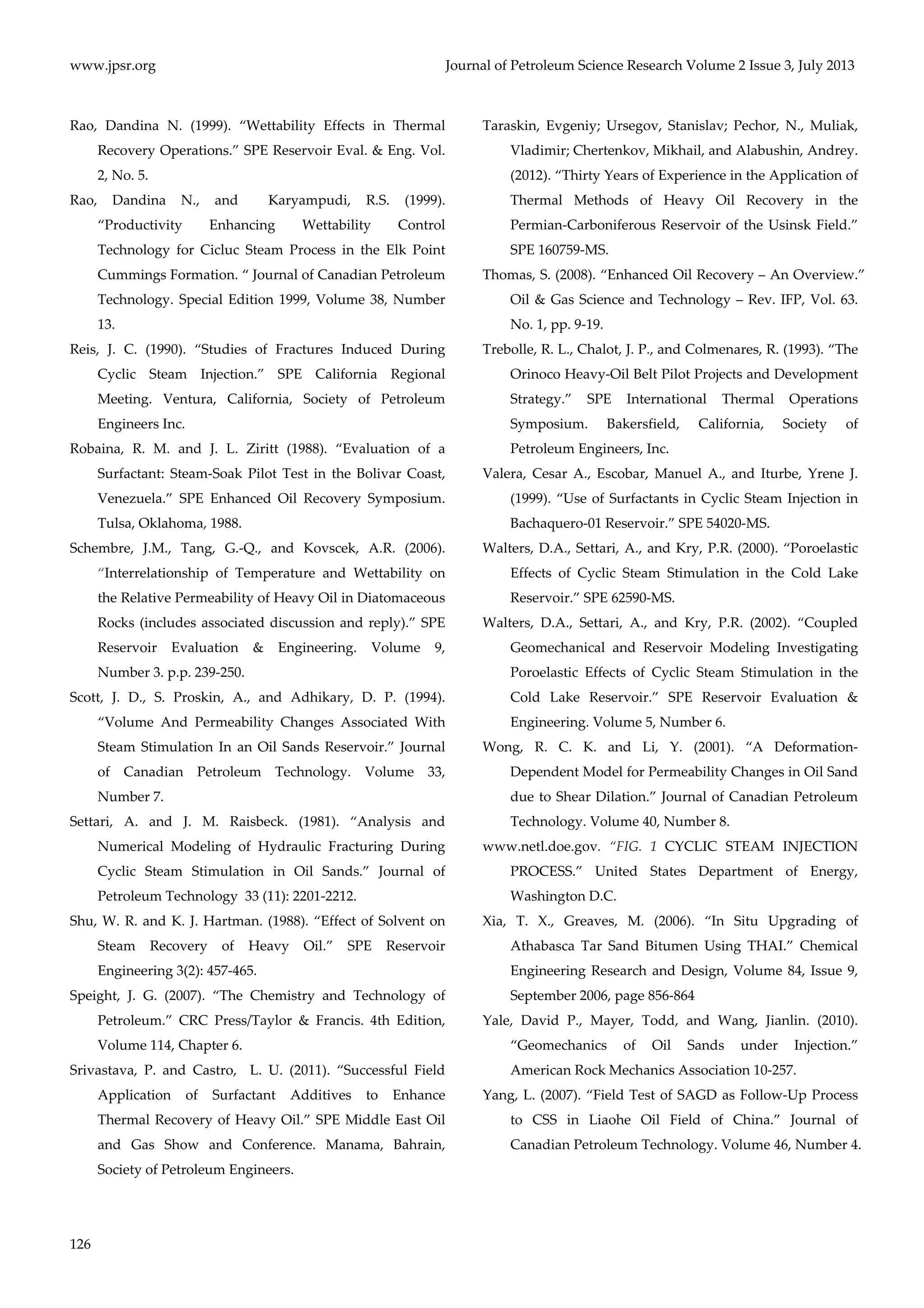 www.jpsr.org Journal of Petroleum Science Research Volume 2 Issue 3, July 2013 
Rao, Dandina N. (1999). “Wettability Effects in Thermal 
126 
Recovery Operations.” SPE Reservoir Eval. & Eng. Vol. 
2, No. 5. 
Rao, Dandina N., and Karyampudi, R.S. (1999). 
“Productivity Enhancing Wettability Control 
Technology for Cicluc Steam Process in the Elk Point 
Cummings Formation. “ Journal of Canadian Petroleum 
Technology. Special Edition 1999, Volume 38, Number 
13. 
Reis, J. C. (1990). “Studies of Fractures Induced During 
Cyclic Steam Injection.” SPE California Regional 
Meeting. Ventura, California, Society of Petroleum 
Engineers Inc. 
Robaina, R. M. and J. L. Ziritt (1988). “Evaluation of a 
Surfactant: Steam‐Soak Pilot Test in the Bolivar Coast, 
Venezuela.” SPE Enhanced Oil Recovery Symposium. 
Tulsa, Oklahoma, 1988. 
Schembre, J.M., Tang, G.‐Q., and Kovscek, A.R. (2006). 
“Interrelationship of Temperature and Wettability on 
the Relative Permeability of Heavy Oil in Diatomaceous 
Rocks (includes associated discussion and reply).” SPE 
Reservoir Evaluation & Engineering. Volume 9, 
Number 3. p.p. 239‐250. 
Scott, J. D., S. Proskin, A., and Adhikary, D. P. (1994). 
“Volume And Permeability Changes Associated With 
Steam Stimulation In an Oil Sands Reservoir.” Journal 
of Canadian Petroleum Technology. Volume 33, 
Number 7. 
Settari, A. and J. M. Raisbeck. (1981). “Analysis and 
Numerical Modeling of Hydraulic Fracturing During 
Cyclic Steam Stimulation in Oil Sands.” Journal of 
Petroleum Technology 33 (11): 2201‐2212. 
Shu, W. R. and K. J. Hartman. (1988). “Effect of Solvent on 
Steam Recovery of Heavy Oil.” SPE Reservoir 
Engineering 3(2): 457‐465. 
Speight, J. G. (2007). “The Chemistry and Technology of 
Petroleum.” CRC Press/Taylor & Francis. 4th Edition, 
Volume 114, Chapter 6. 
Srivastava, P. and Castro, L. U. (2011). “Successful Field 
Application of Surfactant Additives to Enhance 
Thermal Recovery of Heavy Oil.” SPE Middle East Oil 
and Gas Show and Conference. Manama, Bahrain, 
Society of Petroleum Engineers. 
Taraskin, Evgeniy; Ursegov, Stanislav; Pechor, N., Muliak, 
Vladimir; Chertenkov, Mikhail, and Alabushin, Andrey. 
(2012). “Thirty Years of Experience in the Application of 
Thermal Methods of Heavy Oil Recovery in the 
Permian‐Carboniferous Reservoir of the Usinsk Field.” 
SPE 160759‐MS. 
Thomas, S. (2008). “Enhanced Oil Recovery – An Overview.” 
Oil & Gas Science and Technology – Rev. IFP, Vol. 63. 
No. 1, pp. 9‐19. 
Trebolle, R. L., Chalot, J. P., and Colmenares, R. (1993). “The 
Orinoco Heavy‐Oil Belt Pilot Projects and Development 
Strategy.” SPE International Thermal Operations 
Symposium. Bakersfield, California, Society of 
Petroleum Engineers, Inc. 
Valera, Cesar A., Escobar, Manuel A., and Iturbe, Yrene J. 
(1999). “Use of Surfactants in Cyclic Steam Injection in 
Bachaquero‐01 Reservoir.” SPE 54020‐MS. 
Walters, D.A., Settari, A., and Kry, P.R. (2000). “Poroelastic 
Effects of Cyclic Steam Stimulation in the Cold Lake 
Reservoir.” SPE 62590‐MS. 
Walters, D.A., Settari, A., and Kry, P.R. (2002). “Coupled 
Geomechanical and Reservoir Modeling Investigating 
Poroelastic Effects of Cyclic Steam Stimulation in the 
Cold Lake Reservoir.” SPE Reservoir Evaluation & 
Engineering. Volume 5, Number 6. 
Wong, R. C. K. and Li, Y. (2001). “A Deformation‐ 
Dependent Model for Permeability Changes in Oil Sand 
due to Shear Dilation.” Journal of Canadian Petroleum 
Technology. Volume 40, Number 8. 
www.netl.doe.gov. “FIG. 1 CYCLIC STEAM INJECTION 
PROCESS.” United States Department of Energy, 
Washington D.C. 
Xia, T. X., Greaves, M. (2006). “In Situ Upgrading of 
Athabasca Tar Sand Bitumen Using THAI.” Chemical 
Engineering Research and Design, Volume 84, Issue 9, 
September 2006, page 856‐864 
Yale, David P., Mayer, Todd, and Wang, Jianlin. (2010). 
“Geomechanics of Oil Sands under Injection.” 
American Rock Mechanics Association 10‐257. 
Yang, L. (2007). “Field Test of SAGD as Follow‐Up Process 
to CSS in Liaohe Oil Field of China.” Journal of 
Canadian Petroleum Technology. Volume 46, Number 4. 
 