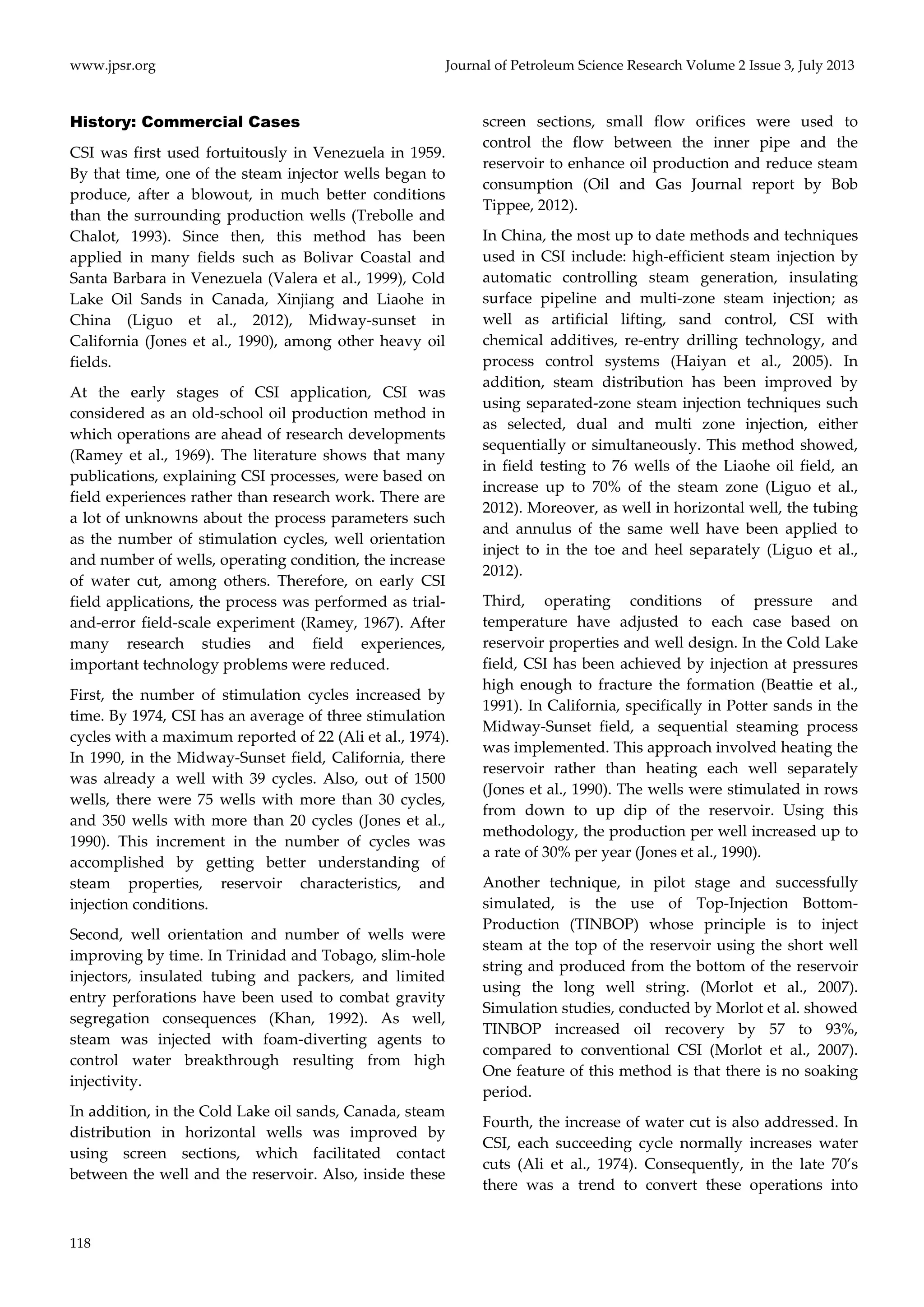 www.jpsr.org Journal of Petroleum Science Research Volume 2 Issue 3, July 2013 
History: Commercial Cases 
CSI was first used fortuitously in Venezuela in 1959. 
By that time, one of the steam injector wells began to 
produce, after a blowout, in much better conditions 
than the surrounding production wells (Trebolle and 
Chalot, 1993). Since then, this method has been 
applied in many fields such as Bolivar Coastal and 
Santa Barbara in Venezuela (Valera et al., 1999), Cold 
Lake Oil Sands in Canada, Xinjiang and Liaohe in 
China (Liguo et al., 2012), Midway‐sunset in 
California (Jones et al., 1990), among other heavy oil 
fields. 
At the early stages of CSI application, CSI was 
considered as an old‐school oil production method in 
which operations are ahead of research developments 
(Ramey et al., 1969). The literature shows that many 
publications, explaining CSI processes, were based on 
field experiences rather than research work. There are 
a lot of unknowns about the process parameters such 
as the number of stimulation cycles, well orientation 
and number of wells, operating condition, the increase 
of water cut, among others. Therefore, on early CSI 
field applications, the process was performed as trial‐and‐ 
118 
error field‐scale experiment (Ramey, 1967). After 
many research studies and field experiences, 
important technology problems were reduced. 
First, the number of stimulation cycles increased by 
time. By 1974, CSI has an average of three stimulation 
cycles with a maximum reported of 22 (Ali et al., 1974). 
In 1990, in the Midway‐Sunset field, California, there 
was already a well with 39 cycles. Also, out of 1500 
wells, there were 75 wells with more than 30 cycles, 
and 350 wells with more than 20 cycles (Jones et al., 
1990). This increment in the number of cycles was 
accomplished by getting better understanding of 
steam properties, reservoir characteristics, and 
injection conditions. 
Second, well orientation and number of wells were 
improving by time. In Trinidad and Tobago, slim‐hole 
injectors, insulated tubing and packers, and limited 
entry perforations have been used to combat gravity 
segregation consequences (Khan, 1992). As well, 
steam was injected with foam‐diverting agents to 
control water breakthrough resulting from high 
injectivity. 
In addition, in the Cold Lake oil sands, Canada, steam 
distribution in horizontal wells was improved by 
using screen sections, which facilitated contact 
between the well and the reservoir. Also, inside these 
screen sections, small flow orifices were used to 
control the flow between the inner pipe and the 
reservoir to enhance oil production and reduce steam 
consumption (Oil and Gas Journal report by Bob 
Tippee, 2012). 
In China, the most up to date methods and techniques 
used in CSI include: high‐efficient steam injection by 
automatic controlling steam generation, insulating 
surface pipeline and multi‐zone steam injection; as 
well as artificial lifting, sand control, CSI with 
chemical additives, re‐entry drilling technology, and 
process control systems (Haiyan et al., 2005). In 
addition, steam distribution has been improved by 
using separated‐zone steam injection techniques such 
as selected, dual and multi zone injection, either 
sequentially or simultaneously. This method showed, 
in field testing to 76 wells of the Liaohe oil field, an 
increase up to 70% of the steam zone (Liguo et al., 
2012). Moreover, as well in horizontal well, the tubing 
and annulus of the same well have been applied to 
inject to in the toe and heel separately (Liguo et al., 
2012). 
Third, operating conditions of pressure and 
temperature have adjusted to each case based on 
reservoir properties and well design. In the Cold Lake 
field, CSI has been achieved by injection at pressures 
high enough to fracture the formation (Beattie et al., 
1991). In California, specifically in Potter sands in the 
Midway‐Sunset field, a sequential steaming process 
was implemented. This approach involved heating the 
reservoir rather than heating each well separately 
(Jones et al., 1990). The wells were stimulated in rows 
from down to up dip of the reservoir. Using this 
methodology, the production per well increased up to 
a rate of 30% per year (Jones et al., 1990). 
Another technique, in pilot stage and successfully 
simulated, is the use of Top‐Injection Bottom‐ 
Production (TINBOP) whose principle is to inject 
steam at the top of the reservoir using the short well 
string and produced from the bottom of the reservoir 
using the long well string. (Morlot et al., 2007). 
Simulation studies, conducted by Morlot et al. showed 
TINBOP increased oil recovery by 57 to 93%, 
compared to conventional CSI (Morlot et al., 2007). 
One feature of this method is that there is no soaking 
period. 
Fourth, the increase of water cut is also addressed. In 
CSI, each succeeding cycle normally increases water 
cuts (Ali et al., 1974). Consequently, in the late 70’s 
there was a trend to convert these operations into 
 