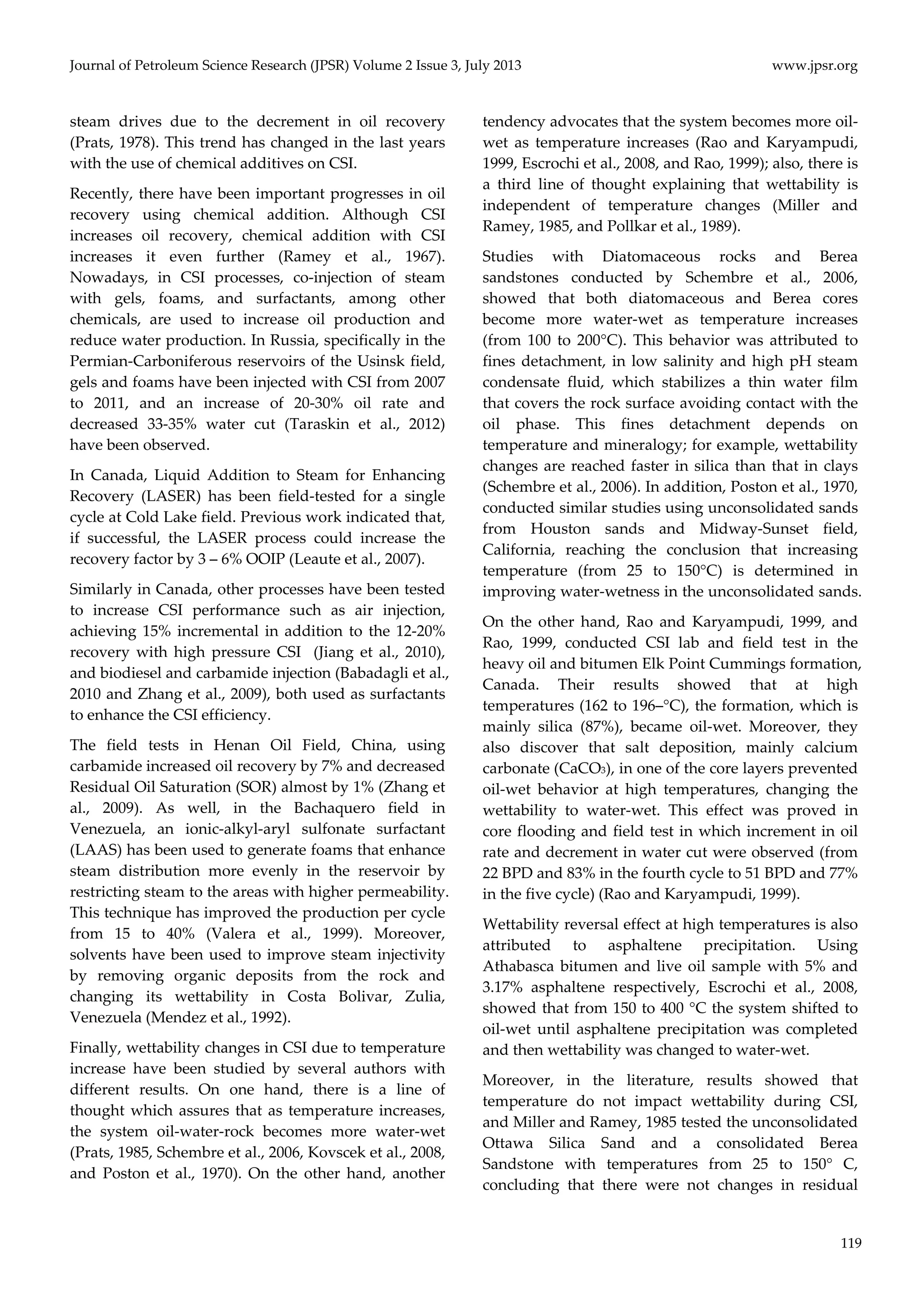 Journal of Petroleum Science Research (JPSR) Volume 2 Issue 3, July 2013 www.jpsr.org 
119 
steam drives due to the decrement in oil recovery 
(Prats, 1978). This trend has changed in the last years 
with the use of chemical additives on CSI. 
Recently, there have been important progresses in oil 
recovery using chemical addition. Although CSI 
increases oil recovery, chemical addition with CSI 
increases it even further (Ramey et al., 1967). 
Nowadays, in CSI processes, co‐injection of steam 
with gels, foams, and surfactants, among other 
chemicals, are used to increase oil production and 
reduce water production. In Russia, specifically in the 
Permian‐Carboniferous reservoirs of the Usinsk field, 
gels and foams have been injected with CSI from 2007 
to 2011, and an increase of 20‐30% oil rate and 
decreased 33‐35% water cut (Taraskin et al., 2012) 
have been observed. 
In Canada, Liquid Addition to Steam for Enhancing 
Recovery (LASER) has been field‐tested for a single 
cycle at Cold Lake field. Previous work indicated that, 
if successful, the LASER process could increase the 
recovery factor by 3 – 6% OOIP (Leaute et al., 2007). 
Similarly in Canada, other processes have been tested 
to increase CSI performance such as air injection, 
achieving 15% incremental in addition to the 12‐20% 
recovery with high pressure CSI (Jiang et al., 2010), 
and biodiesel and carbamide injection (Babadagli et al., 
2010 and Zhang et al., 2009), both used as surfactants 
to enhance the CSI efficiency. 
The field tests in Henan Oil Field, China, using 
carbamide increased oil recovery by 7% and decreased 
Residual Oil Saturation (SOR) almost by 1% (Zhang et 
al., 2009). As well, in the Bachaquero field in 
Venezuela, an ionic‐alkyl‐aryl sulfonate surfactant 
(LAAS) has been used to generate foams that enhance 
steam distribution more evenly in the reservoir by 
restricting steam to the areas with higher permeability. 
This technique has improved the production per cycle 
from 15 to 40% (Valera et al., 1999). Moreover, 
solvents have been used to improve steam injectivity 
by removing organic deposits from the rock and 
changing its wettability in Costa Bolivar, Zulia, 
Venezuela (Mendez et al., 1992). 
Finally, wettability changes in CSI due to temperature 
increase have been studied by several authors with 
different results. On one hand, there is a line of 
thought which assures that as temperature increases, 
the system oil‐water‐rock becomes more water‐wet 
(Prats, 1985, Schembre et al., 2006, Kovscek et al., 2008, 
and Poston et al., 1970). On the other hand, another 
tendency advocates that the system becomes more oil‐wet 
as temperature increases (Rao and Karyampudi, 
1999, Escrochi et al., 2008, and Rao, 1999); also, there is 
a third line of thought explaining that wettability is 
independent of temperature changes (Miller and 
Ramey, 1985, and Pollkar et al., 1989). 
Studies with Diatomaceous rocks and Berea 
sandstones conducted by Schembre et al., 2006, 
showed that both diatomaceous and Berea cores 
become more water‐wet as temperature increases 
(from 100 to 200°C). This behavior was attributed to 
fines detachment, in low salinity and high pH steam 
condensate fluid, which stabilizes a thin water film 
that covers the rock surface avoiding contact with the 
oil phase. This fines detachment depends on 
temperature and mineralogy; for example, wettability 
changes are reached faster in silica than that in clays 
(Schembre et al., 2006). In addition, Poston et al., 1970, 
conducted similar studies using unconsolidated sands 
from Houston sands and Midway‐Sunset field, 
California, reaching the conclusion that increasing 
temperature (from 25 to 150°C) is determined in 
improving water‐wetness in the unconsolidated sands. 
On the other hand, Rao and Karyampudi, 1999, and 
Rao, 1999, conducted CSI lab and field test in the 
heavy oil and bitumen Elk Point Cummings formation, 
Canada. Their results showed that at high 
temperatures (162 to 196–°C), the formation, which is 
mainly silica (87%), became oil‐wet. Moreover, they 
also discover that salt deposition, mainly calcium 
carbonate (CaCO3), in one of the core layers prevented 
oil‐wet behavior at high temperatures, changing the 
wettability to water‐wet. This effect was proved in 
core flooding and field test in which increment in oil 
rate and decrement in water cut were observed (from 
22 BPD and 83% in the fourth cycle to 51 BPD and 77% 
in the five cycle) (Rao and Karyampudi, 1999). 
Wettability reversal effect at high temperatures is also 
attributed to asphaltene precipitation. Using 
Athabasca bitumen and live oil sample with 5% and 
3.17% asphaltene respectively, Escrochi et al., 2008, 
showed that from 150 to 400 °C the system shifted to 
oil‐wet until asphaltene precipitation was completed 
and then wettability was changed to water‐wet. 
Moreover, in the literature, results showed that 
temperature do not impact wettability during CSI, 
and Miller and Ramey, 1985 tested the unconsolidated 
Ottawa Silica Sand and a consolidated Berea 
Sandstone with temperatures from 25 to 150° C, 
concluding that there were not changes in residual 
 