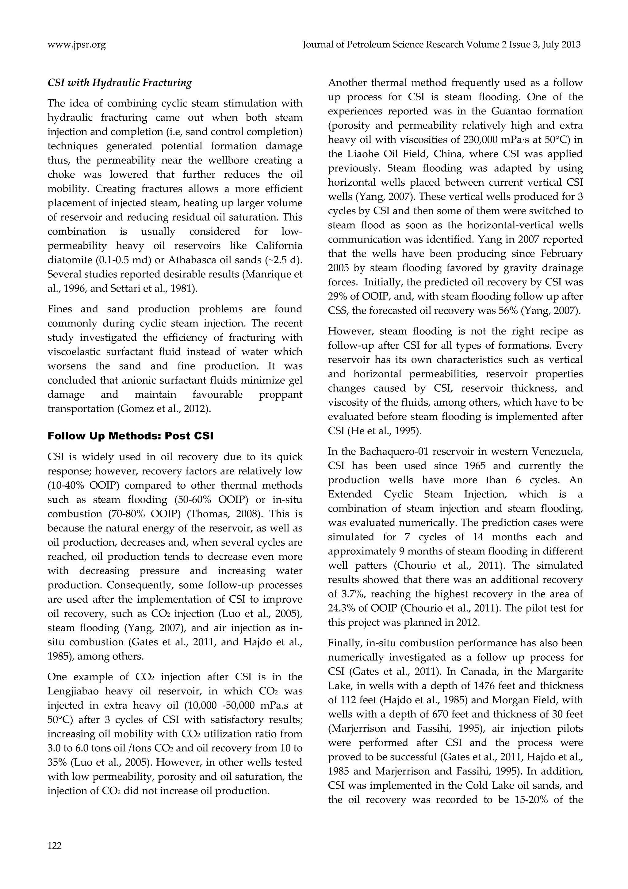 www.jpsr.org Journal of Petroleum Science Research Volume 2 Issue 3, July 2013 
CSI with Hydraulic Fracturing 
The idea of combining cyclic steam stimulation with 
hydraulic fracturing came out when both steam 
injection and completion (i.e, sand control completion) 
techniques generated potential formation damage 
thus, the permeability near the wellbore creating a 
choke was lowered that further reduces the oil 
mobility. Creating fractures allows a more efficient 
placement of injected steam, heating up larger volume 
of reservoir and reducing residual oil saturation. This 
combination is usually considered for low‐permeability 
122 
heavy oil reservoirs like California 
diatomite (0.1‐0.5 md) or Athabasca oil sands (~2.5 d). 
Several studies reported desirable results (Manrique et 
al., 1996, and Settari et al., 1981). 
Fines and sand production problems are found 
commonly during cyclic steam injection. The recent 
study investigated the efficiency of fracturing with 
viscoelastic surfactant fluid instead of water which 
worsens the sand and fine production. It was 
concluded that anionic surfactant fluids minimize gel 
damage and maintain favourable proppant 
transportation (Gomez et al., 2012). 
Follow Up Methods: Post CSI 
CSI is widely used in oil recovery due to its quick 
response; however, recovery factors are relatively low 
(10‐40% OOIP) compared to other thermal methods 
such as steam flooding (50‐60% OOIP) or in‐situ 
combustion (70‐80% OOIP) (Thomas, 2008). This is 
because the natural energy of the reservoir, as well as 
oil production, decreases and, when several cycles are 
reached, oil production tends to decrease even more 
with decreasing pressure and increasing water 
production. Consequently, some follow‐up processes 
are used after the implementation of CSI to improve 
oil recovery, such as CO2 injection (Luo et al., 2005), 
steam flooding (Yang, 2007), and air injection as in‐situ 
combustion (Gates et al., 2011, and Hajdo et al., 
1985), among others. 
One example of CO2 injection after CSI is in the 
Lengjiabao heavy oil reservoir, in which CO2 was 
injected in extra heavy oil (10,000 ‐50,000 mPa.s at 
50°C) after 3 cycles of CSI with satisfactory results; 
increasing oil mobility with CO2 utilization ratio from 
3.0 to 6.0 tons oil /tons CO2 and oil recovery from 10 to 
35% (Luo et al., 2005). However, in other wells tested 
with low permeability, porosity and oil saturation, the 
injection of CO2 did not increase oil production. 
Another thermal method frequently used as a follow 
up process for CSI is steam flooding. One of the 
experiences reported was in the Guantao formation 
(porosity and permeability relatively high and extra 
heavy oil with viscosities of 230,000 mPa∙s at 50°C) in 
the Liaohe Oil Field, China, where CSI was applied 
previously. Steam flooding was adapted by using 
horizontal wells placed between current vertical CSI 
wells (Yang, 2007). These vertical wells produced for 3 
cycles by CSI and then some of them were switched to 
steam flood as soon as the horizontal‐vertical wells 
communication was identified. Yang in 2007 reported 
that the wells have been producing since February 
2005 by steam flooding favored by gravity drainage 
forces. Initially, the predicted oil recovery by CSI was 
29% of OOIP, and, with steam flooding follow up after 
CSS, the forecasted oil recovery was 56% (Yang, 2007). 
However, steam flooding is not the right recipe as 
follow‐up after CSI for all types of formations. Every 
reservoir has its own characteristics such as vertical 
and horizontal permeabilities, reservoir properties 
changes caused by CSI, reservoir thickness, and 
viscosity of the fluids, among others, which have to be 
evaluated before steam flooding is implemented after 
CSI (He et al., 1995). 
In the Bachaquero‐01 reservoir in western Venezuela, 
CSI has been used since 1965 and currently the 
production wells have more than 6 cycles. An 
Extended Cyclic Steam Injection, which is a 
combination of steam injection and steam flooding, 
was evaluated numerically. The prediction cases were 
simulated for 7 cycles of 14 months each and 
approximately 9 months of steam flooding in different 
well patters (Chourio et al., 2011). The simulated 
results showed that there was an additional recovery 
of 3.7%, reaching the highest recovery in the area of 
24.3% of OOIP (Chourio et al., 2011). The pilot test for 
this project was planned in 2012. 
Finally, in‐situ combustion performance has also been 
numerically investigated as a follow up process for 
CSI (Gates et al., 2011). In Canada, in the Margarite 
Lake, in wells with a depth of 1476 feet and thickness 
of 112 feet (Hajdo et al., 1985) and Morgan Field, with 
wells with a depth of 670 feet and thickness of 30 feet 
(Marjerrison and Fassihi, 1995), air injection pilots 
were performed after CSI and the process were 
proved to be successful (Gates et al., 2011, Hajdo et al., 
1985 and Marjerrison and Fassihi, 1995). In addition, 
CSI was implemented in the Cold Lake oil sands, and 
the oil recovery was recorded to be 15‐20% of the 
 