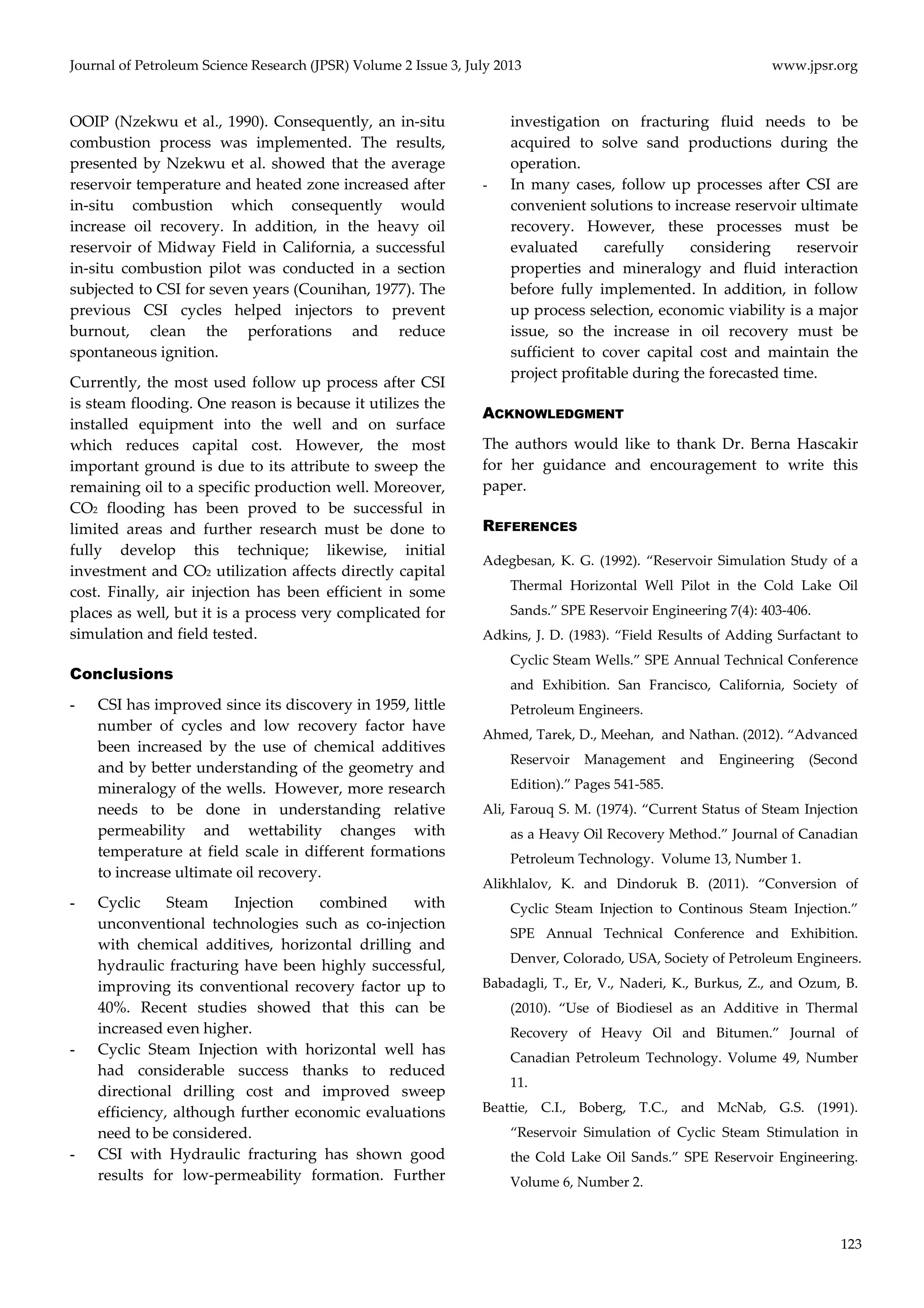 Journal of Petroleum Science Research (JPSR) Volume 2 Issue 3, July 2013 www.jpsr.org 
123 
OOIP (Nzekwu et al., 1990). Consequently, an in‐situ 
combustion process was implemented. The results, 
presented by Nzekwu et al. showed that the average 
reservoir temperature and heated zone increased after 
in‐situ combustion which consequently would 
increase oil recovery. In addition, in the heavy oil 
reservoir of Midway Field in California, a successful 
in‐situ combustion pilot was conducted in a section 
subjected to CSI for seven years (Counihan, 1977). The 
previous CSI cycles helped injectors to prevent 
burnout, clean the perforations and reduce 
spontaneous ignition. 
Currently, the most used follow up process after CSI 
is steam flooding. One reason is because it utilizes the 
installed equipment into the well and on surface 
which reduces capital cost. However, the most 
important ground is due to its attribute to sweep the 
remaining oil to a specific production well. Moreover, 
CO2 flooding has been proved to be successful in 
limited areas and further research must be done to 
fully develop this technique; likewise, initial 
investment and CO2 utilization affects directly capital 
cost. Finally, air injection has been efficient in some 
places as well, but it is a process very complicated for 
simulation and field tested. 
Conclusions 
- CSI has improved since its discovery in 1959, little 
number of cycles and low recovery factor have 
been increased by the use of chemical additives 
and by better understanding of the geometry and 
mineralogy of the wells. However, more research 
needs to be done in understanding relative 
permeability and wettability changes with 
temperature at field scale in different formations 
to increase ultimate oil recovery. 
- Cyclic Steam Injection combined with 
unconventional technologies such as co‐injection 
with chemical additives, horizontal drilling and 
hydraulic fracturing have been highly successful, 
improving its conventional recovery factor up to 
40%. Recent studies showed that this can be 
increased even higher. 
- Cyclic Steam Injection with horizontal well has 
had considerable success thanks to reduced 
directional drilling cost and improved sweep 
efficiency, although further economic evaluations 
need to be considered. 
- CSI with Hydraulic fracturing has shown good 
results for low‐permeability formation. Further 
investigation on fracturing fluid needs to be 
acquired to solve sand productions during the 
operation. 
- In many cases, follow up processes after CSI are 
convenient solutions to increase reservoir ultimate 
recovery. However, these processes must be 
evaluated carefully considering reservoir 
properties and mineralogy and fluid interaction 
before fully implemented. In addition, in follow 
up process selection, economic viability is a major 
issue, so the increase in oil recovery must be 
sufficient to cover capital cost and maintain the 
project profitable during the forecasted time. 
ACKNOWLEDGMENT 
The authors would like to thank Dr. Berna Hascakir 
for her guidance and encouragement to write this 
paper. 
REFERENCES 
Adegbesan, K. G. (1992). “Reservoir Simulation Study of a 
Thermal Horizontal Well Pilot in the Cold Lake Oil 
Sands.” SPE Reservoir Engineering 7(4): 403‐406. 
Adkins, J. D. (1983). “Field Results of Adding Surfactant to 
Cyclic Steam Wells.” SPE Annual Technical Conference 
and Exhibition. San Francisco, California, Society of 
Petroleum Engineers. 
Ahmed, Tarek, D., Meehan, and Nathan. (2012). “Advanced 
Reservoir Management and Engineering (Second 
Edition).” Pages 541‐585. 
Ali, Farouq S. M. (1974). “Current Status of Steam Injection 
as a Heavy Oil Recovery Method.” Journal of Canadian 
Petroleum Technology. Volume 13, Number 1. 
Alikhlalov, K. and Dindoruk B. (2011). “Conversion of 
Cyclic Steam Injection to Continous Steam Injection.” 
SPE Annual Technical Conference and Exhibition. 
Denver, Colorado, USA, Society of Petroleum Engineers. 
Babadagli, T., Er, V., Naderi, K., Burkus, Z., and Ozum, B. 
(2010). “Use of Biodiesel as an Additive in Thermal 
Recovery of Heavy Oil and Bitumen.” Journal of 
Canadian Petroleum Technology. Volume 49, Number 
11. 
Beattie, C.I., Boberg, T.C., and McNab, G.S. (1991). 
“Reservoir Simulation of Cyclic Steam Stimulation in 
the Cold Lake Oil Sands.” SPE Reservoir Engineering. 
Volume 6, Number 2. 
 