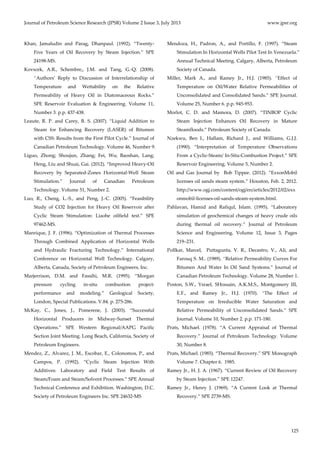 Journal of Petroleum Science Research (JPSR) Volume 2 Issue 3, July 2013 www.jpsr.org 
125 
Khan, Jamaludin and Parag, Dhanpaul. (1992). “Twenty‐ 
Five Years of Oil Recovery by Steam Injection.” SPE 
24198‐MS. 
Kovscek, A.R., Schembre,, J.M. and Tang, G.‐Q. (2008). 
“Authors’ Reply to Discussion of Interrelationship of 
Temperature and Wettability on the Relative 
Permeability of Heavy Oil in Diatomaceous Rocks.” 
SPE Reservoir Evaluation & Engineering. Volume 11, 
Number 3. p.p. 437‐438. 
Leaute, R. P. and Carey, B. S. (2007). “Liquid Addition to 
Steam for Enhancing Recovery (LASER) of Bitumen 
with CSS: Results from the First Pilot Cycle.” Journal of 
Canadian Petroleum Technology. Volume 46, Number 9. 
Liguo, Zhong; Shoujun, Zhang; Fei, Wu; Baoshan, Lang; 
Heng, Liu and Shuai, Gai. (2012). “Improved Heavy‐Oil 
Recovery by Separated‐Zones Horizontal‐Well Steam 
Stimulation.” Journal of Canadian Petroleum 
Technology. Volume 51, Number 2. 
Luo, R., Cheng, L.‐S., and Peng, J.‐C. (2005). “Feasibility 
Study of CO2 Injection for Heavy Oil Reservoir after 
Cyclic Steam Stimulation: Liaohe oilfield test.” SPE 
97462‐MS. 
Manrique, J. F. (1996). “Optimization of Thermal Processes 
Through Combined Application of Horizontal Wells 
and Hydraulic Fracturing Technology.” International 
Conference on Horizontal Well Technology. Calgary, 
Alberta, Canada, Society of Petroleum Engineers, Inc. 
Marjerrison, D.M. and Fassihi, M.R. (1995). “Morgan 
pressure cycling in‐situ combustion project: 
performance and modeling.” Geological Society, 
London, Special Publications. V.84. p. 275‐286. 
McKay, C., Jones, J., Pomerene, J. (2003). “Successful 
Horizontal Producers in Midway‐Sunset Thermal 
Operations.” SPE Western Regional/AAPG Pacific 
Section Joint Meeting. Long Beach, California, Society of 
Petroleum Engineers. 
Mendez, Z., Alvarez, J. M., Escobar, E., Colonomos, P., and 
Campos, P. (1992). “Cyclic Steam Injection With 
Additives: Laboratory and Field Test Results of 
Steam/Foam and Steam/Solvent Processes.” SPE Annual 
Technical Conference and Exhibition. Washington, D.C. 
Society of Petroleum Engineers Inc. SPE 24632‐MS 
Mendoza, H., Padron, A., and Portillo, F. (1997). “Steam 
Stimulation In Horizontal Wells Pilot Test In Venezuela.” 
Annual Technical Meeting. Calgary, Alberta, Petroleum 
Society of Canada. 
Miller, Mark A., and Ramey Jr., H.J. (1985). “Effect of 
Temperature on Oil/Water Relative Permeabilities of 
Unconsolidated and Consolidated Sands.” SPE Journal. 
Volume 25, Number 6. p.p. 945‐953. 
Morlot, C. D. and Mamora, D. (2007). “TINBOP Cyclic 
Steam Injection Enhances Oil Recovery in Mature 
Steamfloods.” Petroleum Society of Canada. 
Nzekwu, Ben I., Hallam, Richard J., and Williams, G.J.J. 
(1990). “Interpretation of Temperature Observations 
From a Cyclic‐Steam/ In‐Situ‐Combustion Project.” SPE 
Reservoir Engineering. Volume 5, Number 2. 
Oil and Gas Journal by Bob Tippee. (2012). “ExxonMobil 
licenses oil sands steam system.” Houston, Feb. 2, 2012. 
http://www.ogj.com/content/ogj/en/articles/2012/02/exx 
onmobil‐licenses‐oil‐sands‐steam‐system.html. 
Pahlavan, Hamid and Rafiqul, Islam. (1995). “Laboratory 
simulation of geochemical changes of heavy crude oils 
during thermal oil recovery.” Journal of Petroleum 
Science and Engineering. Volume 12, Issue 3, Pages 
219–231. 
Pollkar, Marcel, Puttagunta, V. R., Decastro, V., Ali, and 
Farouq S. M.. (1989). “Relative Permeability Curves For 
Bitumen And Water In Oil Sand Systems.” Journal of 
Canadian Petroleum Technology. Volume 28, Number 1. 
Poston, S.W., Ysrael, SHossain, A.K.M.S., Montgomery III, 
E.F., and Ramey Jr., H.J. (1970). “The Effect of 
Temperature on Irreducible Water Saturation and 
Relative Permeability of Unconsolidated Sands.” SPE 
Journal. Volume 10, Number 2. p.p. 171‐180. 
Prats, Michael. (1978). “A Current Appraisal of Thermal 
Recovery.” Journal of Petroleum Technology. Volume 
30, Number 8. 
Prats, Michael. (1985). “Thermal Recovery.” SPE Monograph 
Volume 7. Chapter 6. 1985. 
Ramey Jr., H. J. A. (1967). “Current Review of Oil Recovery 
by Steam Injection.” SPE 12247. 
Ramey Jr., Henry J. (1969). “A Current Look at Thermal 
Recovery.” SPE 2739‐MS. 
 