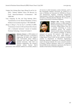 Journal of Petroleum Science Research (JPSR) Volume 2 Issue 3, July 2013 www.jpsr.org 
127 
Yongtao, Sun, Lichang, Zhao, Liguo, Zhong, Di, and Yu, Lin. 
(2011). “Enhance Offshore Heavy Oil Recovery by 
Cyclic Steam‐Gas‐Chemical Co‐stimulation.” SPE 
149831‐MS. 
Yuan, Yanguang, Xu, Bin, and Yang, Baohong. (2011). 
“Geomechanics for the Thermal Stimulation of Heavy 
Oil Reservoirs‐Canadian Experience.” SPE 150293‐MS. 
Zhang, X., Zhang, Y., Yue, Q., Gao, Y., and Shen, D. (2009). 
“Conformance Control of CSS and Steam Drive Process 
with a Carbamide Surfactant.” Journal of Canadian 
Petroleum Technology. Volume 48, Number 9. 
Johannes Alvarez is a PhD student at 
Texas A&M University in Petroleum 
Engineering. He holds a B.Sc. degree 
from Universidad Simon Bolivar, 
Venezuela, and a M.Sc. degree from 
Stanford University, USA, both in 
Chemical Engineering. His research 
interests include fracture fluid 
performance with surfactant additives in oil shale, enhance 
oil recovery in shale formations, surface chemistry, and X‐Ray 
tomography methods. Previously, he worked for 11 
years in Petroleos de Venezuela S.A. (PDVSA) as Process 
and Infrastructure Engineer, Production Engineering 
Superintendent, Production Engineering District Manager 
and lately as Planning Division Manager. Mr. Alvarez is a 
member of the Society of Petroleum Engineers. 
Sungyun Han, Goyang Gyeonggi, 
Republic of Korea, is a MSc student in 
Petroleum Engineering at Texas A&M 
University, College Station, Texas. He 
is currently researching on in‐situ 
combustion process. His research 
interests include seismic interpretation 
and numerical modeling of thermal 
enhanced oil recovery. He received a B.Sc. degree of 
Petroleum Engineering from Texas A&M University, 
College Station, Texas, in 2012. He has worked as a teaching 
assistant in Department of Petroleum Engineering, 
instructing laboratory assignments of numerical methods 
used in oil and gas industry. He is also a research assistant 
in Ramey’s Thermal Laboratory where he is conducting 
thermal EOR, In‐situ combustion, experiments. Mr. Han is a 
member of the Society of Petroleum Engineers. 
