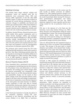 Journal of Petroleum Science Research (JPSR) Volume 2 Issue 3, July 2013 www.jpsr.org 
117 
Underlying Technology 
CSI includes three stages; injection, soaking and 
production, which are repeated until the oil 
production turns uneconomic (Prats, 1985, and 
Thomas, 2008). Application of CSI, like other EOR 
methods, targets to reduce the formation residual oil 
saturation by several driving mechanisms: viscosity 
reduction, changes in wettability and thermal and 
solution gas expansion (Prats, 1978) which depend on 
reservoir rock and fluid properties. For instance, 
viscosity reduction can be explained by mobility ratio 
which is the ratio of effective permeability to viscosity. 
In addition, during CSI many chemical reactions occur 
which mainly form gaseous components such as 
carbon dioxide, hydrogen sulfide, and hydrogen 
during steam injection (Hongfu et al., 2002); and these 
reactions include decarboxylation of the crude, 
formation of H2S from sulfur in the crude, formation 
of H2, CO, CH4 and CO2 from reactions between water 
and crude and formation of CO2 by decomposition 
and reactions of carbonates minerals (Prats, 1985). 
The produced gases formed during the CSI create 
additional driving mechanism which can be named as 
gas drive. Also, these visbreaking reactions reduce the 
oil viscosity by increasing the oil mobility (Pahlavan et 
al., 1995, Hongfu et al., 2002, and Prats, 1985). Hongfu 
et al., in 2002 reported a reduction of heavy oil 
viscosity between 28 and 42% after CSI. 
Reservoir Properties Changes with CSI 
Every stimulation that is performed in the reservoir 
has consequences; introducing heat into the formation 
by CSI produces stress and deformation in oil sand 
formations. The resulting pore volume changes affect 
the reservoir permeability and consequently water 
mobility. Scott et al., in 1994, claimed that the volume 
and permeability changes are the results of three 
effects: change in the mean principal effective stress, 
change in the shear stress and change in temperature. 
The increase in temperature causes thermal expansion 
of the sand grains and sand structure. In addition, 
studies conducted in Cold Lake field in Canada 
concluded that, during steam injection, the increase of 
pore pressure decreases the effective confining stress 
and causes an unloading of the reservoir (Scott et al., 
1994). 
In the Clearwater formation in Canada, the effects of 
the volumetric expansion, during CSI, were 
transferred to the reservoir surrounding and the 
surface (Walters et al., 2000). This is sometimes 
observed as small elevations of the surface near the 
well, usually in shallow reservoirs. In addition, 
Walters et al., 2002 explained pressure changes in an 
isolated aquifer overlying the Clearwater formation as 
the result of poroelastic effects during CSI. However, 
these geomechanical deformations and failure 
mechanisms produced by CSI give the initial 
injectivity required for steam injection and the drive 
energy needed for the oil production (Yuan et al., 
2011). 
CSI, due to the injection of a hot fluid into the 
formation, causes shear dilation (Wong et al., 2001). 
Hence, the pore rock characteristics change by means 
of enlarging their volume. This increases permeability 
which affects directly steam and hydrocarbon 
movements in the reservoir. Wong et al.. developed a 
model that provided a quantitative estimation of the 
permeability changes caused by shear dilation. 
Yale et al. affirmed that the most significant impact of 
dilation due to CSI is an increase in the permeability 
to water. This increase of the pore space is caused 
dilatation and mobility of the injected fluid. Further, 
condensation of hot water from steam ahead of the 
steam front pressurized the reservoir (Yale et al., 2010). 
Moreover, CSI induced displacements in the reservoir 
due to dilation and the recovery of these original 
conditions during production operations is a point of 
supply of reservoir drive energy. 
Gronseth, in 1989, studied the distribution of the 
injected fluids during CSI in the Clearwater formation, 
and found that if the injection rates are faster than 
diffusion rates into the matrix, the reservoir volume 
increases to adjust the volume of the injected fluid. 
This volume increase is translated into a pressure 
increase. Later, during production, reservoir pressure 
reduces and effective stresses increases, so the 
reservoir contracts and a portion, but not the entire 
increased reservoir volume, is recovered (Gronseth, 
1989). 
There are techniques used to monitor reservoir 
deformation. These measures are important to 
optimize production and design parameters such as 
well length, well spacing, injection rate, cycle time, 
among others. In CSI, inclinometers and tilt‐meters, 
based on surface deformation, are used to monitor 
steam migration and formation dilation (Du et al., 
2005). However, tilt‐meters are more accurate than 
inclinometers by more than one order of magnitude 
(Dusseault et al., 2002). 
 