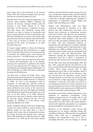 Journal of Petroleum Science Research (JPSR) Volume 2 Issue 3, July 2013 www.jpsr.org 
119 
steam drives due to the decrement in oil recovery 
(Prats, 1978). This trend has changed in the last years 
with the use of chemical additives on CSI. 
Recently, there have been important progresses in oil 
recovery using chemical addition. Although CSI 
increases oil recovery, chemical addition with CSI 
increases it even further (Ramey et al., 1967). 
Nowadays, in CSI processes, co‐injection of steam 
with gels, foams, and surfactants, among other 
chemicals, are used to increase oil production and 
reduce water production. In Russia, specifically in the 
Permian‐Carboniferous reservoirs of the Usinsk field, 
gels and foams have been injected with CSI from 2007 
to 2011, and an increase of 20‐30% oil rate and 
decreased 33‐35% water cut (Taraskin et al., 2012) 
have been observed. 
In Canada, Liquid Addition to Steam for Enhancing 
Recovery (LASER) has been field‐tested for a single 
cycle at Cold Lake field. Previous work indicated that, 
if successful, the LASER process could increase the 
recovery factor by 3 – 6% OOIP (Leaute et al., 2007). 
Similarly in Canada, other processes have been tested 
to increase CSI performance such as air injection, 
achieving 15% incremental in addition to the 12‐20% 
recovery with high pressure CSI (Jiang et al., 2010), 
and biodiesel and carbamide injection (Babadagli et al., 
2010 and Zhang et al., 2009), both used as surfactants 
to enhance the CSI efficiency. 
The field tests in Henan Oil Field, China, using 
carbamide increased oil recovery by 7% and decreased 
Residual Oil Saturation (SOR) almost by 1% (Zhang et 
al., 2009). As well, in the Bachaquero field in 
Venezuela, an ionic‐alkyl‐aryl sulfonate surfactant 
(LAAS) has been used to generate foams that enhance 
steam distribution more evenly in the reservoir by 
restricting steam to the areas with higher permeability. 
This technique has improved the production per cycle 
from 15 to 40% (Valera et al., 1999). Moreover, 
solvents have been used to improve steam injectivity 
by removing organic deposits from the rock and 
changing its wettability in Costa Bolivar, Zulia, 
Venezuela (Mendez et al., 1992). 
Finally, wettability changes in CSI due to temperature 
increase have been studied by several authors with 
different results. On one hand, there is a line of 
thought which assures that as temperature increases, 
the system oil‐water‐rock becomes more water‐wet 
(Prats, 1985, Schembre et al., 2006, Kovscek et al., 2008, 
and Poston et al., 1970). On the other hand, another 
tendency advocates that the system becomes more oil‐wet 
as temperature increases (Rao and Karyampudi, 
1999, Escrochi et al., 2008, and Rao, 1999); also, there is 
a third line of thought explaining that wettability is 
independent of temperature changes (Miller and 
Ramey, 1985, and Pollkar et al., 1989). 
Studies with Diatomaceous rocks and Berea 
sandstones conducted by Schembre et al., 2006, 
showed that both diatomaceous and Berea cores 
become more water‐wet as temperature increases 
(from 100 to 200°C). This behavior was attributed to 
fines detachment, in low salinity and high pH steam 
condensate fluid, which stabilizes a thin water film 
that covers the rock surface avoiding contact with the 
oil phase. This fines detachment depends on 
temperature and mineralogy; for example, wettability 
changes are reached faster in silica than that in clays 
(Schembre et al., 2006). In addition, Poston et al., 1970, 
conducted similar studies using unconsolidated sands 
from Houston sands and Midway‐Sunset field, 
California, reaching the conclusion that increasing 
temperature (from 25 to 150°C) is determined in 
improving water‐wetness in the unconsolidated sands. 
On the other hand, Rao and Karyampudi, 1999, and 
Rao, 1999, conducted CSI lab and field test in the 
heavy oil and bitumen Elk Point Cummings formation, 
Canada. Their results showed that at high 
temperatures (162 to 196–°C), the formation, which is 
mainly silica (87%), became oil‐wet. Moreover, they 
also discover that salt deposition, mainly calcium 
carbonate (CaCO3), in one of the core layers prevented 
oil‐wet behavior at high temperatures, changing the 
wettability to water‐wet. This effect was proved in 
core flooding and field test in which increment in oil 
rate and decrement in water cut were observed (from 
22 BPD and 83% in the fourth cycle to 51 BPD and 77% 
in the five cycle) (Rao and Karyampudi, 1999). 
Wettability reversal effect at high temperatures is also 
attributed to asphaltene precipitation. Using 
Athabasca bitumen and live oil sample with 5% and 
3.17% asphaltene respectively, Escrochi et al., 2008, 
showed that from 150 to 400 °C the system shifted to 
oil‐wet until asphaltene precipitation was completed 
and then wettability was changed to water‐wet. 
Moreover, in the literature, results showed that 
temperature do not impact wettability during CSI, 
and Miller and Ramey, 1985 tested the unconsolidated 
Ottawa Silica Sand and a consolidated Berea 
Sandstone with temperatures from 25 to 150° C, 
concluding that there were not changes in residual 
 