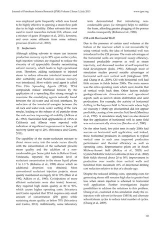 Journal of Petroleum Science Research (JPSR) Volume 2 Issue 3, July 2013 www.jpsr.org 
121 
was employed quite frequently which was found 
to be highly effective in opening a steam flow path 
due to its high volatility. Other solvents that were 
used in recent researches include CO2, ethane, and 
a mixture of gases (Yongtao et al., 2011), kerosene, 
and even some effluents from some refinery 
processes (Castro et al., 2010). 
2) Surfactants 
Although adding solvents to steam can increase 
production recovery up to 30% upon earlier cycles, 
high injection volumes are required to reduce the 
viscosity of oil appreciably thereby necessitating 
solvent recovery, which leads to high operational 
costs. Therefore, adding surfactants to injected 
steam to reduce oil‐water interfacial tension and 
alter wettability and therefore increase recovery 
was introduced. Most widely used agent is called 
Thin Film Spreading Agents (TFSA). TFSA 
compounds reduce interfacial tension by the 
application of a spreading film strong enough to 
overcome the emulsifying agents naturally found 
between the oil‐water and oil‐rock interfaces. By 
reduction of the interfacial energies between the 
oil‐rock and water‐rock, water wetting of the rock 
results, leading to the release of oil particles from 
the rock surface improving oil mobility (Adkins et 
al., 1983). Successful field applications of TFSA in 
California and Alberta were reported with 
indication of significant improvement in heavy oil 
recovery factor up to 20% (Srivastava and Castro, 
2011). 
The capability of the steam‐surfactant mixture to 
divert steam entry into the sands varies directly 
with the concentration of the surfactant present, 
steam quality and the addition of a non‐condensable 
gas. Some pilot tests in Bolivar Coast, 
Venezuela, reported the optimum level of 
surfactant concentration in the steam liquid phase 
1 to 1.3 % (Robaina et al., 1988) above which no 
additional diversion was obtained. Most 
conventional surfactant injection projects, steam 
quality maintained averagely 60 to 70% (Blair et al 
1982; Adkins et al., 1983). Co‐injections of more 
efficient surfactants were also tested; however, 
they required high steam quality as 80 to 90%, 
which causes higher operating costs. Srivastava 
and Castro reported that TFSA requires only small 
amount of concentration (250 ppm) while 
sustaining steam quality as below 70% (Srivastava 
and Castro, 2011). Additionally, some laboratory 
tests demonstrated that introducing non‐condensable 
gases (i.e nitrogen) helps to stabilize 
the foam, affording greater plugging of the porous 
media consequently (Robaina et al., 1988). 
CSI with Horizontal Well 
Due to the presence of certain sand volumes at the 
bottom of the reservoir which is not recoverable by 
using vertical wells, the idea of horizontal well was 
introduced to the CSI process. The main advantages of 
the horizontal wells are improved sweep efficiency, 
increased producible reserves as well as steam 
injectivity, and decreased number of well required for 
field development (Joshi, 1991). Although most of 
simulation studies proved notable advantages of 
horizontal well over vertical well (Adegbesan 1992, 
and Chang et al., 2009), CSI with horizontal well had 
little success in fields before 2000s. The main reason 
was the extra operating costs which were double that 
of vertical wells back then. Other factors include 
geological/reservoir characteristics and operational 
aspects such as uneven steam distribution and sand 
productions. For example, the activity of horizontal 
drilling in Bachaquero field in Venezuela where high 
oil viscosity (~18000 cp) encountered did not appear 
profitable, causing a low annular fluid level (Mendoza 
et al., 1997). A simulation study later on also showed 
that the application of horizontal well in same field 
was not economically attractive (Escobar et al., 2000). 
On the other hand, few pilot tests in early 2000s had 
success on horizontal well application; and indeed, 
those horizontal producers in comparison to typical 
vertical ones in each area improved production 
performance and thermal efficiency as well as 
operating costs. Representative pilots are in South 
Midway‐Sunset field (McKay et al., 2003) and 
Cymric/McKittric field in California (Cline et al., 2002). 
Both fields showed about 20 to 50% improvement in 
production over results from vertical wells and 
benefited from maximum 45% of directional drilling 
cost reduction relative to that of a decade ago. 
Despite the reduced drilling costs, operating costs for 
generating steam still remains high due to greater heat 
loss when steam injection is schemed to horizontal 
well application. Further investigations inquire 
possibilities to address the solutions to this problem. 
Chang et al., examined in his simulation study the co‐injection 
with solvent (n‐hexane C6H14) and alternate 
solvent/steam cycles to reduce total number of cycles. 
(Chang et al,. 2009). 
 