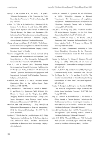 www.jpsr.org Journal of Petroleum Science Research Volume 2 Issue 3, July 2013 
Blair Jr., C. M., Scribner, R. E., and Stout, C. A. (1982). 
124 
“Chemical Enhancement of Oil Production by Cyclic 
Steam Injection.” Journal of Petroleum Technology 34 
(12): 2757‐2762. 
Castro, Y. E., Veliz, A. M., Sanchez, D. A., Rodriguez, M. M., 
Rondon, N. G., Rivero, S., and Cortez, M.L. (2010). 
“Cyclic Steam Injection with Solvents as Method of 
Thermal Recovery for Heavy and Extraheavy Oils: 
Laboratory Tests.” Canadian Unconventional Resources 
and International Petroleum Conference. Calgary, 
Alberta, Canada, Society of Petroleum Engineers. 
Chang, J., Ivory, J., and Rajan, R. S. V. (2009). “Cyclic Steam‐ 
Solvent Stimulation Using Horizontal Wells.” Canadian 
International Petroleum Conference. Calgary, Alberta, 
Petroleum Society of Canada. 
Chourio, Geragg; Bracho, Jose and Mohtad, Mehrdad. (2011). 
“Evaluation and Application of the Extended Cyclic 
Steam Injection as a New Concept for Bachaquero‐01 
Reservoir in West Venezuela.” SPE 148083‐MS. 
Cline, V. J. and M. Basham. (2002). “Improving Project 
Performance in a Heavy Oil Horizontal Well Project in 
the San Joaquin Valley, California.” SPE International 
Thermal Operations and Heavy Oil Symposium and 
International Horizontal Well Technology Conference. 
Calgary, Alberta, Canada. 
Counihan, and Thomas M. A. (1977). “Successful In‐Situ 
Combustion Pilot in the Midway‐Sunset Field, 
California.” SPE 6525‐MS. 
Du, J., Brissenden, S.J., McGillivray, P., Bourne, S., Hofstra, 
P., and Davis, E.J., Roadarmel, W.H., Wolhart, S.L., 
Marsic, S., Gusek, and R., Wright, C.A. (2005). 
“Mapping Reservoir Volume Changes During Cyclic 
Steam Stimulation Using Tiltmeter Based Surface 
Deformation Measurements.” SPE 97848‐MS. 
Dusseault, M.B. and Rothenburg, L. (2002). “Analysis of 
Deformation Measurements for Reservoir Management.” 
Oil & Gas Science and Technology – Rev. IFP, Vol. 57. 
No. 5, pp. 539‐554. 
Escobar, E., Valko, P., Lee, W. J., and Rodriguez, M.G. (2000). 
“Optimization Methodology for Cyclic Steam Injection 
with Horizontal Wells.” SPE/CIM International 
Conference on Horizontal Well Technology. Calgary, 
Alberta, Canada. 
Escrochi, M., Nabipour, M., Ayatollahi, Sh., and Mehranbod, 
N. (2008). “Wettability Alteration at Elevated 
Temperatures: The Consequenses of Asphaltene 
Precipitation.” 2008 SPE Internatiomal Symposium and 
Exibitionon Formation Damage held in Lafayette, 
Luisiana, USA. SPE 112428. 
Gates, Ian D. and Wang, Jacky. (2011). “Evolution of In Situ 
Oil Sands Recovery Technology in the Field: What 
Happened and Whatʹs New?” SPE 150686‐MS. 
Gomez, J., Morales, H., Toyo, D., and Bracho, J. (2012). 
“Fracturing With Viscoelastic Surfactant Fluid in Cyclic 
Steam Injection Wells ‐ A Synergy for Heavy Oil 
Recovery.” SPE 153536‐MS. 
Gronseth, J.M. (1989). “Geomechanics Monitoring of Cyclic 
Steam Stimulation Operations In the Clearwater 
Formation.” International Society for Rock Mechanics 
IS‐1989‐166. 
Haiyan, H., Shuhong, W., Yitang, Z., Dingmin, W., and 
Zhong, G. (2005). “State‐of‐the‐Art of Heavy‐Oil 
Development in China and Its Technology Challenges.” 
SPE 10617‐MS. 
Hajdo, L.E., Hallam, R.J., and Vorndran. (1985). “Hydrogen 
Generation During In‐Situ Combustion.” SPE 13661‐MS. 
He, Z., Zhang, R., Pu, H. Y., and Ren, X. (1995). “The 
Feasible Conditions Study of Steamflooding for Heavy 
Oil Reservoirs In China After Cyclic Steam Injection.” 
SPE 30303‐MS. 
Hongfu, F., Yongjian, L., Liying, S., and Xiaofei, Z. (2002). 
“The Study on Composition Changes of Heavy oils 
during Steam Stimulation Processes.” ELSEVIER. Fuel 
81. p.p 1733‐1738 . 
Jiang, Q., Thornton, B., Russel‐Houston, J., and Spence, S. 
(2010). “Review of Thermal Recovery Technologies for 
the Clearwater and Lower Grand Rapids Formations in 
the Cold Lake Area in Alberta.” Journal of Canadian 
Petroleum Technology. Volume 49, Number 9. 
Jones, Jeff and Cawthon, Gary J. (1990). “Sequential Steam: 
An Engineered Cyclic Steaming Method.” Journal of 
Petroleum Technology. Volume 42, Number 7. 
Joshi, S. D. (1991). “Thermal Oil Recovery With Horizontal 
Wells (includes associated papers 24403 and 24957).” 
Journal of Petroleum Technology 43(11): 1302‐1304. 
 