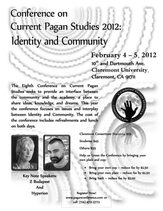 February 4 - 5, 2012
                                            10th and Dartmouth Ave.
                                            Claremont University,
                                            Claremont, CA 91711
The Eighth Conference on Current Pagan
Studies seeks to provide an interface between
the community and the academy, a place to
share ideas, knowledge, and dreams. This year
the conference focuses on issues and interplay
between Identity and Community. The cost of
the conference includes refreshments and lunch
on both days.
                                    Claremont Consortium Students: $25
                                    Students: $45
                                    Others: $55
                                    Help us Green the Conference by bringing your
                                    own plate and cup:

                                       • Bring your own cup – reduce fee by $2.50
                                       • Bring your own plate – reduce fee by $2.50
      Key Note Speakers:               • Bring both – reduce fee by $5.00
         Z Budapest
            And
          Hyperion                Register Now!
                            www.paganconference.com or
                               call (714) 472-5772
 