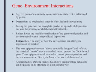 Gene–Environment Interactions
■ A given person’s sensitivity to an environmental event is influenced
by genes.
■ Depression- A longitudinal study in New Zealand showed that;
- having the gene was not enough to predict an episode of depression,
nor was the presence of childhood maltreatment...
- Rather, it was the specific combination of the gene configuration and
environmental events that predicted depression
- Epigenetics: The study of how the environment can alter gene
expression or function
- The term epigenetic means “above or outside the gene” and refers to
the chemical “marks” that are attached to and protect the DNA in each
gene. These epigenetic marks are what control gene expression, and
the environment can directly influence the work of these marks.
- Animal studies. Darlene Francis has shown that parenting behaviors
can be passed on to offspring in a non-genetic way
 