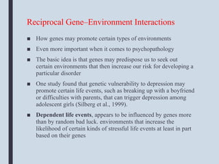 Reciprocal Gene–Environment Interactions
■ How genes may promote certain types of environments
■ Even more important when it comes to psychopathology
■ The basic idea is that genes may predispose us to seek out
certain environments that then increase our risk for developing a
particular disorder
■ One study found that genetic vulnerability to depression may
promote certain life events, such as breaking up with a boyfriend
or difficulties with parents, that can trigger depression among
adolescent girls (Silberg et al., 1999).
■ Dependent life events, appears to be influenced by genes more
than by random bad luck. environments that increase the
likelihood of certain kinds of stressful life events at least in part
based on their genes
 