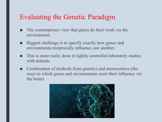 Evaluating the Genetic Paradigm
■ The contemporary view that genes do their work via the
environment.
■ Biggest challenge is to specify exactly how genes and
environments reciprocally influence one another.
■ This is more easily done in tightly controlled laboratory studies
with animals
■ Combination of methods from genetics and neuroscience (the
ways in which genes and environments exert their influence via
the brain)
 
