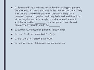 ■ 2. Sam and Sally are twins raised by their biological parents.
Sam excelled in music and was in the high school band; Sally
was the star basketball player on the team. They both
received top-notch grades, and they both had part-time jobs
at the bagel store. An example of a shared environment
variable would be ________; an example of a nonshared
environment variable would be ________.
■ a. school activities; their parents’ relationship
■ b. band for Sam; basketball for Sally
■ c. their parents’ relationship; work
■ d. their parents’ relationship; school activities
 