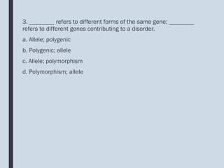 3. ________ refers to different forms of the same gene; ________
refers to different genes contributing to a disorder.
a. Allele; polygenic
b. Polygenic; allele
c. Allele; polymorphism
d. Polymorphism; allele
 