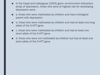 ■ In the Caspi and colleagues (2003) gene–environment interaction
study of depression, those who were at highest risk for developing
depression were:
■ a. those who were maltreated as children and had a biological
parent with depression
■ b. those who were maltreated as children and had at least one long
allele of the 5-HTT gene
■ c. those who were maltreated as children and had at least one
short allele of the 5-HTT gene
■ d. those who were not maltreated as children but had at least one
short allele of the 5-HTT gene
 