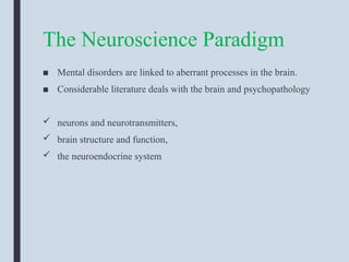 The Neuroscience Paradigm
■ Mental disorders are linked to aberrant processes in the brain.
■ Considerable literature deals with the brain and psychopathology
 neurons and neurotransmitters,
 brain structure and function,
 the neuroendocrine system
 