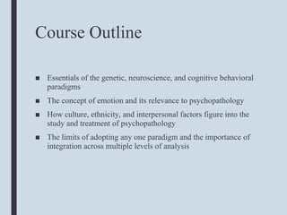Course Outline
■ Essentials of the genetic, neuroscience, and cognitive behavioral
paradigms
■ The concept of emotion and its relevance to psychopathology
■ How culture, ethnicity, and interpersonal factors figure into the
study and treatment of psychopathology
■ The limits of adopting any one paradigm and the importance of
integration across multiple levels of analysis
 