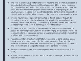 ■ The cells in the nervous system are called neurons, and the nervous system is
comprised of billions of neurons. Although neurons differ in some respects,
each neuron has four major parts: (1) the cell body; (2) several dendrites, the
short and thick extensions; (3) one or more axons of varying lengths, but
usually only one long and thin axon that extends a considerable distance from
the cell body; and (4) terminal buttons on the many end branches of the axon
■ When a neuron is appropriately stimulated at its cell body or through its
dendrites, a nerve impulse travels down the axon to the terminal endings.
Between the terminal endings of the sending axon and the cell membrane of
the receiving neuron there is a small gap, called the synapse.
■ For neurons to send a signal to the next neuron so that communication can
occur, the nerve impulse must have a way of bridging the synaptic space. The
terminal buttons of each axon contain synaptic vesicles, small structures that
are filled with neurotransmitters.
■ Neurotransmitters are chemicals that allow neurons to send a signal across
the synapse to another neuron. As the neurotransmitter flows into the
synapse, some of the molecules reach the receiving, or postsynaptic, neuron.
The cell membrane of the postsynaptic neuron contains receptors.
■ Receptors are configured so that only specific neurotransmitters can fit into
them.
■ When a neurotransmitter fits into a receptor site, a message can be sent to the
postsynaptic cell.
 