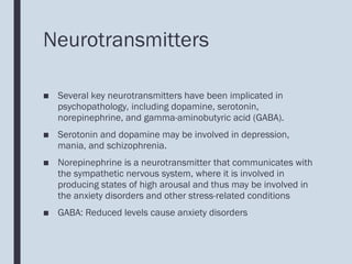Neurotransmitters
■ Several key neurotransmitters have been implicated in
psychopathology, including dopamine, serotonin,
norepinephrine, and gamma-aminobutyric acid (GABA).
■ Serotonin and dopamine may be involved in depression,
mania, and schizophrenia.
■ Norepinephrine is a neurotransmitter that communicates with
the sympathetic nervous system, where it is involved in
producing states of high arousal and thus may be involved in
the anxiety disorders and other stress-related conditions
■ GABA: Reduced levels cause anxiety disorders
 