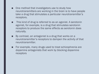 ■ One method that investigators use to study how
neurotransmitters are working in the brain is to have people
take a drug that stimulates a particular neurotransmitter’s
receptors.
■ This kind of drug is referred to as an agonist. A serotonin
agonist, for example, is a drug that stimulates serotonin
receptors to produce the same effects as serotonin does
naturally.
■ By contrast, an antagonist is a drug that works on a
neurotransmitter’s receptors to dampen the activity of that
neurotransmitter.
■ For example, many drugs used to treat schizophrenia are
dopamine antagonists that work by blocking dopamine
receptors
 