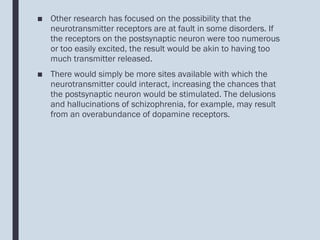 ■ Other research has focused on the possibility that the
neurotransmitter receptors are at fault in some disorders. If
the receptors on the postsynaptic neuron were too numerous
or too easily excited, the result would be akin to having too
much transmitter released.
■ There would simply be more sites available with which the
neurotransmitter could interact, increasing the chances that
the postsynaptic neuron would be stimulated. The delusions
and hallucinations of schizophrenia, for example, may result
from an overabundance of dopamine receptors.
 