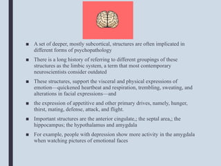 ■ A set of deeper, mostly subcortical, structures are often implicated in
different forms of psychopathology
■ There is a long history of referring to different groupings of these
structures as the limbic system, a term that most contemporary
neuroscientists consider outdated
■ These structures, support the visceral and physical expressions of
emotion—quickened heartbeat and respiration, trembling, sweating, and
alterations in facial expressions—and
■ the expression of appetitive and other primary drives, namely, hunger,
thirst, mating, defense, attack, and flight.
■ Important structures are the anterior cingulate,; the septal area,; the
hippocampus; the hypothalamus and amygdala
■ For example, people with depression show more activity in the amygdala
when watching pictures of emotional faces
 