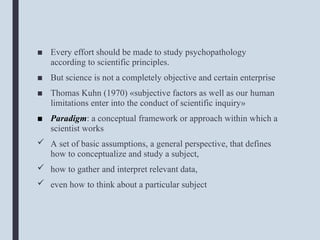 ■ Every effort should be made to study psychopathology
according to scientific principles.
■ But science is not a completely objective and certain enterprise
■ Thomas Kuhn (1970) «subjective factors as well as our human
limitations enter into the conduct of scientific inquiry»
■ Paradigm: a conceptual framework or approach within which a
scientist works
 A set of basic assumptions, a general perspective, that defines
how to conceptualize and study a subject,
 how to gather and interpret relevant data,
 even how to think about a particular subject
 