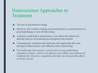 Neuroscience Approaches to
Treatment
■ The use of psychoactive drugs
■ However, the evidence linking neurotransmitters as causal factors in
psychopathology is not all that strong
■ A person could hold a neuroscience view about the nature of a
disorder and yet recommend psychological intervention
■ Contemporary scientists and clinicians also appreciate that non-
biological interventions can influence brain functioning
■ Psychotherapy that teaches a person how to stop performing
compulsive rituals, which is an effective and widely used behavioral
treatment for obsessive-compulsive disorder, has measurable effects
on brain activity
 
