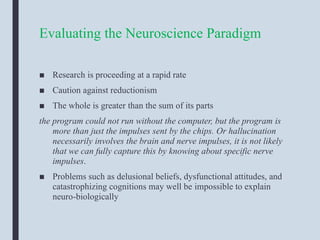 Evaluating the Neuroscience Paradigm
■ Research is proceeding at a rapid rate
■ Caution against reductionism
■ The whole is greater than the sum of its parts
the program could not run without the computer, but the program is
more than just the impulses sent by the chips. Or hallucination
necessarily involves the brain and nerve impulses, it is not likely
that we can fully capture this by knowing about specific nerve
impulses.
■ Problems such as delusional beliefs, dysfunctional attitudes, and
catastrophizing cognitions may well be impossible to explain
neuro-biologically
 