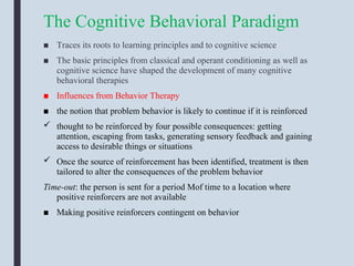 The Cognitive Behavioral Paradigm
■ Traces its roots to learning principles and to cognitive science
■ The basic principles from classical and operant conditioning as well as
cognitive science have shaped the development of many cognitive
behavioral therapies
■ Influences from Behavior Therapy
■ the notion that problem behavior is likely to continue if it is reinforced
 thought to be reinforced by four possible consequences: getting
attention, escaping from tasks, generating sensory feedback and gaining
access to desirable things or situations
 Once the source of reinforcement has been identified, treatment is then
tailored to alter the consequences of the problem behavior
Time-out: the person is sent for a period Mof time to a location where
positive reinforcers are not available
■ Making positive reinforcers contingent on behavior
 