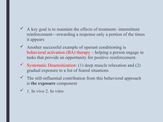  A key goal is to maintain the effects of treatment- intermittent
reinforcement—rewarding a response only a portion of the times
it appears
 Another successful example of operant conditioning is
behavioral activation (BA) therapy – helping a person engage in
tasks that provide an opportunity for positive reinforcement.
 Systematic Desensitization: (1) deep muscle relaxation and (2)
gradual exposure to a list of feared situations
 The still-influential contribution from this behavioral approach
is the exposure component
 1. In vivo 2. In vitro
 