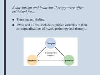 Behaviorism and behavior therapy were often
criticized for...
■ Thinking and feeling
■ 1960s and 1970s- include cognitive variables in their
conceptualizations of psychopathology and therapy..
 