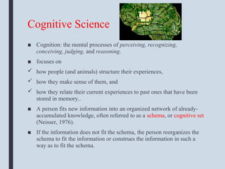Cognitive Science
■ Cognition: the mental processes of perceiving, recognizing,
conceiving, judging, and reasoning.
■ focuses on
 how people (and animals) structure their experiences,
 how they make sense of them, and
 how they relate their current experiences to past ones that have been
stored in memory..
■ A person fits new information into an organized network of already-
accumulated knowledge, often referred to as a schema, or cognitive set
(Neisser, 1976).
■ If the information does not fit the schema, the person reorganizes the
schema to fit the information or construes the information in such a
way as to fit the schema.
 