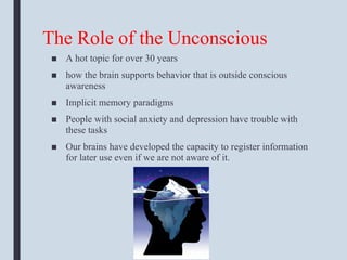 The Role of the Unconscious
■ A hot topic for over 30 years
■ how the brain supports behavior that is outside conscious
awareness
■ Implicit memory paradigms
■ People with social anxiety and depression have trouble with
these tasks
■ Our brains have developed the capacity to register information
for later use even if we are not aware of it.
 