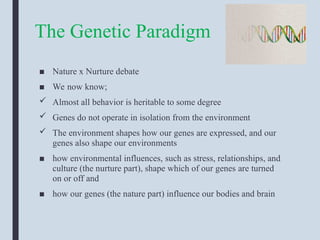The Genetic Paradigm
■ Nature x Nurture debate
■ We now know;
 Almost all behavior is heritable to some degree
 Genes do not operate in isolation from the environment
 The environment shapes how our genes are expressed, and our
genes also shape our environments
■ how environmental influences, such as stress, relationships, and
culture (the nurture part), shape which of our genes are turned
on or off and
■ how our genes (the nature part) influence our bodies and brain
 