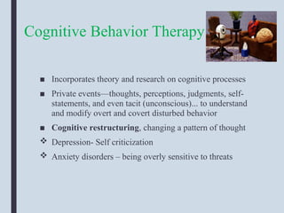 Cognitive Behavior Therapy
■ Incorporates theory and research on cognitive processes
■ Private events—thoughts, perceptions, judgments, self-
statements, and even tacit (unconscious)... to understand
and modify overt and covert disturbed behavior
■ Cognitive restructuring, changing a pattern of thought
 Depression- Self criticization
 Anxiety disorders – being overly sensitive to threats
 