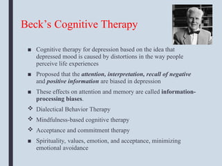 Beck’s Cognitive Therapy
■ Cognitive therapy for depression based on the idea that
depressed mood is caused by distortions in the way people
perceive life experiences
■ Proposed that the attention, interpretation, recall of negative
and positive information are biased in depression
■ These effects on attention and memory are called information-
processing biases.
 Dialectical Behavior Therapy
 Mindfulness-based cognitive therapy
 Acceptance and commitment therapy
■ Spirituality, values, emotion, and acceptance, minimizing
emotional avoidance
 