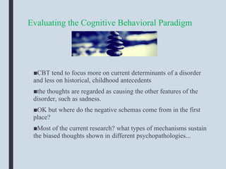 Evaluating the Cognitive Behavioral Paradigm
■CBT tend to focus more on current determinants of a disorder
and less on historical, childhood antecedents
■the thoughts are regarded as causing the other features of the
disorder, such as sadness.
■OK but where do the negative schemas come from in the first
place?
■Most of the current research? what types of mechanisms sustain
the biased thoughts shown in different psychopathologies...
 