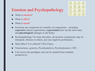 Emotion and Psychopathology
■ What is emotion?
■ What is affect?
■ What is mood?
■ Emotions are comprised of a number of components—including
expressive (facial expressions), experiential (how he/she feels atm),
and physiological (changes in the body)
■ Psychopathology? In some disorders, all emotion components may be
disrupted, whereas in others, just one might be problematic...
■ Ideal affect? Is it cultural? USA-China...
■ Neuroscience, genetics, Psychoanalysis, Psychodynamic, CBT...
■ Cuts across the paradigms and can be studied from multiple
perspectives
 