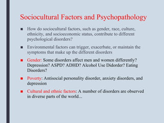 Sociocultural Factors and Psychopathology
■ How do sociocultural factors, such as gender, race, culture,
ethnicity, and socioeconomic status, contribute to different
psychological disorders?
■ Environmental factors can trigger, exacerbate, or maintain the
symptoms that make up the different disorders
■ Gender: Some disorders affect men and women differently?
Depression? ASPD? ADHD? Alcohol Use Didorder? Eating
Disorders?
■ Poverty: Antisocial personality disorder, anxiety disorders, and
depression
■ Cultural and ethnic factors: A number of disorders are observed
in diverse parts of the world...
 