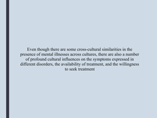 Even though there are some cross-cultural similarities in the
presence of mental illnesses across cultures, there are also a number
of profound cultural influences on the symptoms expressed in
different disorders, the availability of treatment, and the willingness
to seek treatment
 
