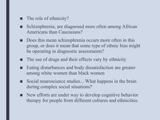 ■ The role of ethnicity?
■ Schizophrenia, are diagnosed more often among African
Americans than Caucasians?
■ Does this mean schizophrenia occurs more often in this
group, or does it mean that some type of ethnic bias might
be operating in diagnostic assessments?
■ The use of drugs and their effects vary by ethnicity
■ Eating disturbances and body dissatisfaction are greater
among white women than black women
■ Social neuroscience studies... What happens in the brain
during complex social situations?
■ New efforts are under way to develop cognitive behavior
therapy for people from different cultures and ethnicities
 