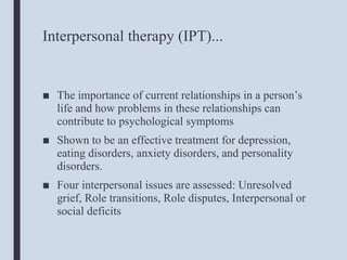 Interpersonal therapy (IPT)...
■ The importance of current relationships in a person’s
life and how problems in these relationships can
contribute to psychological symptoms
■ Shown to be an effective treatment for depression,
eating disorders, anxiety disorders, and personality
disorders.
■ Four interpersonal issues are assessed: Unresolved
grief, Role transitions, Role disputes, Interpersonal or
social deficits
 