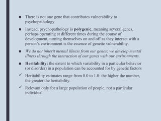 ■ There is not one gene that contributes vulnerability to
psychopathology
■ Instead, psychopathology is polygenic, meaning several genes,
perhaps operating at different times during the course of
development, turning themselves on and off as they interact with a
person’s environment is the essence of genetic vulnerability.
■ We do not inherit mental illness from our genes; we develop mental
illness through the interaction of our genes with our environments.
■ Heritability: the extent to which variability in a particular behavior
(or disorder) in a population can be accounted for by genetic factors
 Heritability estimates range from 0.0 to 1.0: the higher the number,
the greater the heritability.
 Relevant only for a large population of people, not a particular
individual.
 